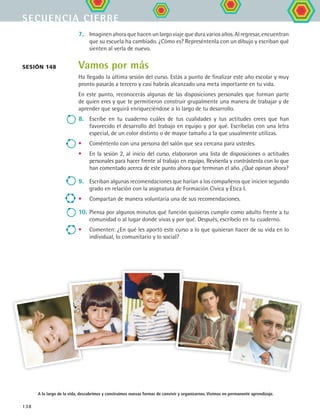 secuencia cierre
138
7.	 Imaginen ahora que hacen un largo viaje que dura varios años. Al regresar, encuentran
que su escuela ha cambiado. ¿Cómo es? Represéntenla con un dibujo y escriban qué
sienten al verla de nuevo.
Vamos por más
Ha llegado la última sesión del curso. Estás a punto de finalizar este año escolar y muy
pronto pasarás a tercero y casi habrás alcanzado una meta importante en tu vida.
En este punto, reconocerás algunas de las disposiciones personales que forman parte
de quien eres y que te permitieron construir grupalmente una manera de trabajar y de
aprender que seguirá enriqueciéndose a lo largo de tu desarrollo.
8.	 Escribe en tu cuaderno cuáles de tus cualidades y tus actitudes crees que han
favorecido el desarrollo del trabajo en equipo y por qué. Escríbelas con una letra
especial, de un color distinto o de mayor tamaño a la que usualmente utilizas.
•	 Coméntenlo con una persona del salón que sea cercana para ustedes.
•	 En la sesión 2, al inicio del curso, elaboraron una lista de disposiciones o actitudes
personales para hacer frente al trabajo en equipo. Revísenla y contrástenla con lo que
han comentado acerca de este punto ahora que terminan el año. ¿Qué opinan ahora?
9.	 Escriban algunas recomendaciones que harían a los compañeros que inicien segundo
grado en relación con la asignatura de Formación Cívica y Ética I.
•	 Compartan de manera voluntaria una de sus recomendaciones.
10.	Piensa por algunos minutos qué función quisieras cumplir como adulto frente a tu
comunidad o al lugar donde vivas y por qué. Después, escríbelo en tu cuaderno.
•	 Comenten: ¿En qué les aportó este curso a lo que quisieran hacer de su vida en lo
individual, lo comunitario y lo social?
sesión 148
A lo largo de la vida, descubrimos y construimos nuevas formas de convivir y organizarnos. Vivimos en permanente aprendizaje.
FCE B5 YCierre.indd 138 9/11/07 11:27:49 AM
 