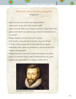 IFORMACIÓN CÍVICA Y ÉTICA
139
Devociones para ocasiones emergentes
(Fragmento)
¿Quién no echa una mirada al sol cuando atardece?
¿Quién quita sus ojos del cometa cuando estalla?
¿Quién no presta oídos a una campana cuando por algún hecho tañe?
¿Quién puede desoír esa campana cuya música lo traslada fuera de
este mundo?
Ningún hombre es una isla entera por sí mismo.
Cada hombre es una pieza del continente, una parte del todo.
Si el mar se lleva una porción de tierra, toda Europa queda
disminuida, como si fuera un promontorio, o la casa de uno de tus
amigos, o la tuya propia.
Ninguna persona es una isla; la muerte de cualquiera me afecta,
porque me encuentro unido a toda la humanidad; por eso, nunca
preguntes por quién doblan las campanas; doblan por ti.
John Donne. Poeta británico, 1572-1631.
FCE B5 YCierre.indd 139 9/11/07 11:27:51 AM
 