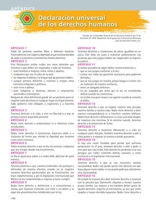 140
Declaración universal
de los derechos humanos
Emitida por la Asamblea General de las Naciones Unidas el día 10 de
diciembre de 1948. Adaptación de lenguaje por la Asociación Mexicana
para las Naciones Unidas, A.C.
Artículo 1
Todas las personas nacemos libres y debemos tratarnos
fraternalmente,conrespetoydignidad,yaqueestamosdotados
de razón y conciencia y tenemos los mismos derechos.
Artículo 2
Esta Declaración señala cuáles son estos derechos que
tenemos, y que deben ser respetados a todo ser humano,
• sean hombres o mujeres, niños, niñas o adultos;
• cualquiera que sea el color de su piel;
• sin importar el idioma o la lengua que las personas hablen;
• aunque piensen diferente a nosotros y tengan otras
creencias religiosas o políticas;
• sean ricos o pobres;
• sean indígenas o mestizos, obreros o empresarios,
nacionales o extranjeros.
Ninguna de estas diferencias puede ser un pretexto para no
respetar estos derechos en cualquier lugar en el que estemos.
Todo gobierno está obligado a respetarlos y a hacerlos
valer.
Artículo 3
Tenemos derecho a la vida, a vivir en libertad y a que se
proteja nuestra seguridad personal.
Artículo 4
Nadie tiene derecho a esclavizamos ni a tratarnos como
servidumbre.
Artículo 5
Nadie tiene derecho a torturarnos, hacernos daño o a
tratarnos de forma que ofenda la dignidad que tenemos
como seres humanos.
Artículo 6
Todos tenemos derecho a que la ley nos proteja, cualquiera
que sea el lugar donde nos encontremos.
Artículo 7
La ley es igual para todos, y a todos debe aplicarse de igual
manera.
Artículo 8
Tenemos derecho a que nuestros tribunales nos protejan y
defiendan de manera efectiva cuando no se respeten
nuestros derechos garantizados por la Constitución, sus
leyes reglamentarias, y por la legislación internacional que
México se ha comprometido a respetar y hacer cumplir.
Artículo 9
Nadie tiene derecho a detenernos o a encarcelarnos, a
menos que hayamos cometido una falta o un delito y se
sigan los procedimientos establecidos por la ley.
Artículo 10
Tenemos derechos a condiciones de plena igualdad en un
juicio. Éste debe ser justo y realizarse públicamente. Las
personas que nos juzguen deben ser imparciales al impartir
la justicia.
Artículo 11
Si somos acusados de algún delito, tenemos derecho a:
• que se nos juzgue conforme a la ley;
• contar con todas las garantías necesarias para podemos
defender;
• que se nos juzgue en nuestra propia lengua o contar con
un traductor de nuestra confianza;
• tener un abogado defensor;
• no ser juzgados por actos que la ley no consideraba
delitos cuando los cometimos;
• no recibir una pena mayor a la vigente cuando se cometió
el delito.
Artículo 12
Tenemos derecho a que se respete nuestra vida privada,
nuestra familia y nuestra casa. Nadie tiene derecho a abrir
nuestra correspondencia ni a interferir nuestro teléfono.
Nadie tiene derecho a difamarnos o a crear una mala imagen
de nosotros con mentiras. Si lo anterior sucede, tenemos
derecho a la protección de la ley.
Artículo 13
Tenemos derecho a movernos libremente o a vivir en
cualquier parte del país. También tenemos derecho a salir a
otros países y a regresar al nuestro cuando queramos.
Artículo 14
Si hay una razón fundada para pensar que sufrimos
persecución en el país, tenemos derecho a salir y pedir a
otro país que nos reciba. Este derecho lo perdemos si se nos
persigue por haber cometido delitos comunes o actos
contrarios a la legislación internacional.
Artículo 15
Tenemos derecho a que se nos reconozca nuestra
nacionalidad. Nadie nos puede quitar este derecho sin que
haya alguna razón válida, ni nos puede pedir que solicitemos
otra nacionalidad.
Artículo 16
Al cumplir la mayoría de edad, tenemos derecho a casarnos
con la persona que libremente elijamos y formar nuestra
propia familia. Las mujeres y los hombres deben gozar de
iguales derechos respecto al matrimonio, ya sea que estén
casados o hayan decidido separarse. Nadie tiene derecho a
apéndice
FCE B5 ZBibliografia.indd 140 9/11/07 2:25:17 PM
 