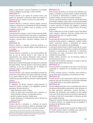 IFORMACIÓN CÍVICA Y ÉTICA
141
obligar a otra persona a casarse. El gobierno y la sociedad
tienen la obligación de proteger a nuestra familia.
Artículo 17
Tenemos derecho a ser dueños de nuestros bienes, que
pueden ser personales o colectivos. Nadie tiene derecho a
quitarnos lo que es nuestro, si no hay una razón válida.
Artículo 18
Tenemos derecho a conservar nuestras propias creencias
religiosas,acambiarlasyamanifestarlasdemaneraindividual
o colectiva, tanto en público como en privado, y el de
enseñarlas y practicarlas.
Artículo 19
Tenemos derecho a pensar y a decir lo que pensamos. Nadie
tiene derecho a molestarnos por esta razón, ni a prohibirnos
hacerlo. Si así lo deseamos, tenemos derecho a difundir y a
compartir nuestras ideas utilizando cualquier forma de
expresión.
Artículo 20
Tenemos derecho a organizar reuniones pacíficas y a
participar en ellas. No se puede obligar a nadie a pertenecer
a un grupo.
Artículo 21
Tenemos derecho a participar en los asuntos políticos del
país, ya sea de manera directa o por medio de los
representantes que elijamos libremente. Todos tenemos
derecho a tener las mismas oportunidades para llegar a ser
servidores públicos.
Puesto que la voluntad del pueblo es la base de la autoridad
del poder público, tenemos derecho a elecciones periódicas
auténticas, en las que se garantice que el sufragio sea
universal e igual, y el voto libre y secreto.
Artículo 22
Tenemos derecho a que nuestras necesidades humanas de
protección y mejoramiento de la salud, educación, vivienda,
de un medio ambiente sano y de servicios públicos, sean
satisfechas, para desarrollarnos conforme a nuestra dignidad
humana.
Artículo 23
Es obligación del Estado satisfacer progresivamente el
derecho al trabajo y proteger a los trabajadores contra el
desempleo. Tenemos derecho a:
• elegir libremente nuestro trabajo;
• recibir un salario que nos permita vivir a nosotros y a
nuestra familia, conforme a la dignidad humana;
• percibir un salario igual por trabajo igual;
• fundar sindicatos y a sindicalizarnos para la defensa de
nuestros intereses.*
Artículo 24
Tenemos derecho a descansar y a disfrutar de nuestro
tiempo, por lo que la jornada no debe ser demasiado larga.
Habrán de establecerse periodos de vacaciones pagadas.
Artículo 25
Todos tenemos derechos a un nivel de vida adecuado, que
asegure, a nosotros y a nuestra familia, la salud, el bienestar
y, en especial, la alimentación, el vestido, la vivienda, la
asistencia médica y los servicios sociales necesarios.
Tenemos, asimismo, derecho a seguro en caso de desempleo,
enfermedad, invalidez, viudez, vejez u otros casos de pérdida
de nuestros medios de subsistencia por circunstancias ajenas
a nuestra voluntad. El Estado está obligado a satisfacer
estos derechos sociales con su mayor esfuerzo, de manera
progresiva.
Tanto la madre que va a tener un hijo/a, como su hijo, deben
recibir cuidado y asistencia. Todos los niños/as tienen los
mismos derechos, esté o no casada la madre.
Artículo 26
Tenemosderechoalaeducación.ElEstadodebeproporcionar
enseñanza básica gratuita y obligatoria; también deberá
ofrecer instrucción técnica y profesional de manera
generalizada, en la medida de sus posibilidades.
La educación deberá buscar el pleno desarrollo de nuestra
personalidad humana y enseñarnos a respetar los Derechos
Humanos, a comprendernos, a tolerarnos y a estimarnos,
fomentando una mejor convivencia entre nosotros y la
amistad entre los pueblos.
También deberá contribuir con las Naciones Unidas al
mantenimiento de la paz.
Los padres tienen derecho preferente a escoger el tipo de
educación que quieren para sus hijos.
Artículo 27
Tenemos derecho a participar en las artes y ciencias de la
comunidad y a disfrutar de los beneficios que de éstas
resulten.
El artista, artesano, escritor o científico, tienen derecho a
que sus obras estén protegidas y a beneficiarse de ellas.
Artículo 28
Tenemos derecho a que nuestro país y todas las naciones se
organicen para que los derechos y las libertades señalados
en esta Declaración se nos respeten plenamente.
Artículo 29
Tenemos obligaciones para con la comunidad, pues sólo en
ella podemos desarrollarnos plenamente como personas. La
ley debe garantizar plenamente nuestros derechos y
libertades. Las limitaciones que establezca la ley tendrán
como único fin la protección de los derechos y libertades de
los demás, el bien de la comunidad y el bienestar general
que el pueblo demande.
Ninguno de nuestros derechos o libertades puede ejercerse
de manera contraria a lo establecido por los propósitos y
principios de las Naciones Unidas.
Artículo 30
Ningún gobierno, grupo social o persona de ninguna parte
del mundo pueden realizar actividades para suprimir los
derechos y libertades que aquí se establecen.
* Tanto el Pacto Internacional de Derechos Civiles y Políticos como la
Convención Americana sobre los Derechos Humanos admiten la posibili-
dad de restricciones legales al ejercicio de este derecho cuando se trata
de miembros de las fuerzas armadas y de la policía.
FCE B5 ZBibliografia.indd 141 9/11/07 2:25:18 PM
 