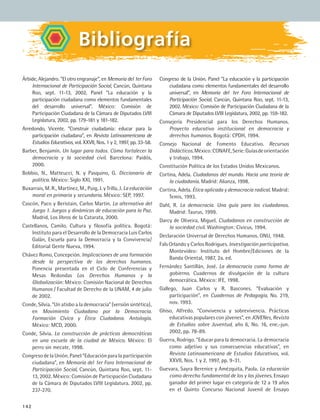 142
Congreso de la Unión. Panel “La educación y la participación
ciudadana como elementos fundamentales del desarrollo
universal”, en Memoria del 1er Foro Internacional de
Participación Social, Cancún, Quintana Roo, sept. 11-13,
2002. México: Comisión de Participación Ciudadana de la
Cámara de Diputados LVIII Legislatura, 2002, pp. 159-182.
Consejería Presidencial para los Derechos Humanos.
Proyecto educativo institucional en democracia y
derechos humanos. Bogotá: CPDH, 1994.
Consejo Nacional de Fomento Educativo. Recursos
Didácticos.México:CONAFE,Serie:Guíasdeorientación
y trabajo, 1994.
Constitución Política de los Estados Unidos Mexicanos.
Cortina, Adela. Ciudadanos del mundo. Hacia una teoría de
la ciudadanía. Madrid: Alianza, 1998.
Cortina, Adela. Ética aplicada y democracia radical. Madrid:
Temis, 1993.
Dahl, R. La democracia. Una guía para los ciudadanos.
Madrid: Taurus, 1999.
Darcy de Oliveira, Miguel. Ciudadanos en construcción de
la sociedad civil. Washington: Civicus, 1994.
Declaración Universal de Derechos Humanos. ONU, 1948.
Fals Orlando y Carlos Rodrigues. Investigación participativa.
Montevideo: Instituto del Hombre/Ediciones de la
Banda Oriental, 1987, 2a. ed.
Fernández Santillán, José. La democracia como forma de
gobierno. Cuadernos de divulgación de la cultura
democrática. México: IFE, 1998.
Gallego, Juan Carlos y R. Bascones. “Evaluación y
participación”, en Cuadernos de Pedagogía, No. 219,
nov. 1993.
Ghiso, Alfredo. “Convivencia y sobrevivencia. Prácticas
educativas populares con jóvenes”, en JOVENes, Revista
de Estudios sobre Juventud, año 6, No. 16, ene.-jun.
2002, pp. 78-89.
Guerra, Rodrigo. “Educar para la democracia. La democracia
como adjetivo y sus consecuencias educativas”, en
Revista Latinoamericana de Estudios Educativos, vol.
XXVII, Nos. 1 y 2, 1997, pp. 9-31.
Guevara, Sayra Berenice y Amézquita, Paola. La educación
como derecho fundamental de los y las jóvenes. Ensayo
ganador del primer lugar en categoría de 12 a 19 años
en el Quinto Concurso Nacional Juvenil de Ensayo
Bibliografía
Árbide, Alejandro. “El otro engranaje”, en Memoria del 1er Foro
Internacional de Participación Social, Cancún, Quintana
Roo, sept. 11-13, 2002, Panel “La educación y la
participación ciudadana como elementos fundamentales
del desarrollo universal”. México: Comisión de
Participación Ciudadana de la Cámara de Diputados LVIII
Legislatura, 2002, pp. 179-181 y 181-182.
Arredondo, Vicente. “Construir ciudadanía: educar para la
participación ciudadana”, en Revista Latinoamericana de
Estudios Educativos, vol. XXVII, Nos. 1 y 2, 1997, pp. 33-58.
Barber, Benjamín. Un lugar para todos. Cómo fortalecer la
democracia y la sociedad civil. Barcelona: Paidós,
2000.
Bobbio, N., Matteucci, N. y Pasquino, G. Diccionario de
política. México: Siglo XXI, 1991.
Buxarrais, M. R., Martínez, M., Puig, J. y Trilla, J. La educación
moral en primaria y secundaria. México: SEP, 1997.
Cascón, Paco y Beristain, Carlos Martín. La alternativa del
Juego 1. Juegos y dinámicas de educación para la Paz.
Madrid, Los libros de la Catarata, 2000.
Castellanos, Camilo. Cultura y filosofía política. Bogotá:
Instituto para el Desarrollo de la Democracia Luis Carlos
Galán, Escuela para la Democracia y la Convivencia/
Editorial Gente Nueva, 1994.
Chávez Romo, Concepción. Implicaciones de una formación
desde la perspectiva de los derechos humanos.
Ponencia presentada en el Ciclo de Conferencias y
Mesas Redondas Los Derechos Humanos y la
Globalización: México: Comisión Nacional de Derechos
Humanos / Facultad de Derecho de la UNAM, 4 de julio
de 2002.
Conde, Silvia. “Un atisbo a la democracia” (versión sintética),
en Movimiento Ciudadano por la Democracia.
Formación Cívica y Ética Ciudadana. Antología.
México: MCD, 2000.
Conde, Silvia. La construcción de prácticas democráticas
en una escuela de la ciudad de México. México: El
perro sin mecate, 1998.
Congreso de la Unión. Panel “Educación para la participación
ciudadana”, en Memoria del 1er Foro Internacional de
Participación Social, Cancún, Quintana Roo, sept. 11-
13, 2002. México: Comisión de Participación Ciudadana
de la Cámara de Diputados LVIII Legislatura. 2002, pp.
237-270.
FCE B5 ZBibliografia.indd 142 9/11/07 2:25:18 PM
 