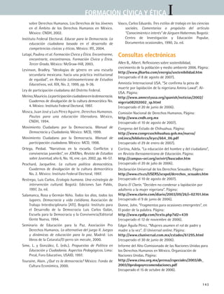 IFORMACIÓN CÍVICA Y ÉTICA
143
sobre Derechos Humanos. Los Derechos de los Jóvenes
en el Ámbito de los Derechos Humanos en México.
México: CNDH, 2002.
Instituto Federal Electoral. Educar para la Democracia. La
educación ciudadana basada en el desarrollo de
competencias cívicas y éticas. México: IFE, 2004.
Latapí, Paulina et al. Formación Cívica y Ética. Encontrarme,
encontrarte, encontrarnos. Formación Cívica y Ética.
Tercer Grado. México: McGraw-Hill, 2003.
Levinson, Bradley. “Ideologías de género en una escuela
secundaria mexicana: hacia una práctica institucional
de equidad”, en Revista Latinoamericana de Estudios
Educativos, vol. XIX, No. 2, 1999, pp. 9-36.
Ley de participación ciudadana del Distrito Federal.
Merino,Mauricio.Laparticipaciónciudadanaenlademocracia.
Cuadernos de divulgación de la cultura democrática No.
4. México: Instituto Federal Electoral, 1997.
Mosca, Juan José y Luis Pérez Aguirre. Derechos Humanos.
Pautas para una educación liberadora. México,
CNDH, 1994.
Movimiento Ciudadano por la Democracia. Manual de
Democracia y Ciudadanía. México: MCD, 1999.
Movimiento Ciudadano por la Democracia. Manual de
participación ciudadana. México: MCD, 1998.
Ortega, Piedad. “Narrativas en la escuela. Conflictos y
convivencias juveniles”, en JOVENes, Revista de Estudios
sobre Juventud, año 6, No. 16, ene.-jun. 2002, pp. 46-57.
Peschard, Jacqueline. La cultura política democrática.
Cuadernos de divulgación de la cultura democrática
No. 2. México: Instituto Federal Electoral, 1997.
Restrepo, Luis Carlos. Ecología humana. Una estrategia de
intervención cultural. Bogotá: Ediciones San Pablo,
1997, 2a. ed.
Salamanca, Rosa y Germán Niño. Todos los días, todos los
lugares. Democracia y vida cotidiana. Asociación de
Trabajo Interdisciplinario [ATI]. Bogotá: Instituto para
el Desarrollo de la Democracia Luis Carlos Galán,
Escuela para la Democracia y la Convivencia/Editorial
Gente Nueva, 1994.
Seminario de Educación para la Paz. Asociación Pro
Derechos Humanos. La alternativa del juego II. Juegos
y dinámicas de educación para la paz. Madrid: Los
libros de la Catarata/El perro sin mecate, 2000.
Sime, L. y González, E. (eds.). Propuestas de Política en
Educación y Ciudadanía. Aspectos Pedagógicos. Lima:
Preal, Foro Educativo, USAID, 1997.
Touraine, Alain. ¿Qué es la democracia? México: Fondo de
Cultura Económica, 2000.
Vasco, Carlos Eduardo. Tres estilos de trabajo en las ciencias
sociales. Comentarios a propósito del artículo
“Conocimiento e interés” de Jürguen Habermas. Bogotá:
Centro de Investigación y Educación Popular,
Documentos ocasionales, 1990, 2a. ed.
Consultas electrónicas
Allen B., Albert. Reflexiones sobre sostenibilidad,
crecimiento de la población y medio ambiente 2006. Página:
http://www.jlbarba.com/energia/sostenibilidad.htm
(recuperado el 8 de agosto de 2007).
Amnistía Internacional USA. “Se confirma la pena de
muerte por lapidación de la nigeriana Amina Lawal”. AI-
USA. Página:
http://www.amnestyusa.org/spanish/noticias/2002/
nigeria08202002_sp.html
(recuperado el 20 de junio de 2006).
Comisión Nacional de Derechos Humanos. Página:
http://www.cndh.org.mx
(recuperado el 10 de agosto de 2007).
Congreso del Estado de Chihuahua. Página:
http://www.congresochihuahua.gob.mx/nueva/
enLinea/biblioteca/leyes/664_06.pdf
(recuperado el 29 de enero de 2007).
Cortina, Adela. “La educación del hombre y del ciudadano”,
en Revista Iberoamericana de Educación. Página:
http://campus-oei.org/oeivirt/buscador.htm
(recuperado el 20 de julio de 2006).
Declaración Universal de los Derechos Sexuales. Página:
http://www.ctv.es/USERS/sexpol/derechos_sexuales.htm
(recuperado el 10 de agosto de 2007).
Diario El Clarín. “Deciden no condenar a lapidación por
adulterio a la mujer nigeriana”. Página:
http://www.clarin.com/diario/2003/09/26/i-02701.htm
(recuperado el 9 de junio de 2006).
Donne, John. “Fragmentos para ocasiones emergentes”, en
El poder de la palabra. Página:
http://www.epdlp.com/texto.php?id2=439
(recuperado el 12 de noviembre de 2006).
Edgar Águila Pérez. “Mujeres asumen el rol de padre y
madre a la vez”. El Universal online. Página:
http://www.eluniversal.com.mx/estados/61295.html
(recuperado el 30 de junio de 2006).
Informe del Alto Comisionado de las Naciones Unidas para
los Derechos Humanos en México. Organización de
Naciones Unidas. Página:
http://www.cinu.org.mx/prensa/especiales/2003/dh_
2003/0prologoyrecomendaciones.pdf
(recuperado el 15 de octubre de 2006).
FCE B5 ZBibliografia.indd 143 9/11/07 2:25:19 PM
 