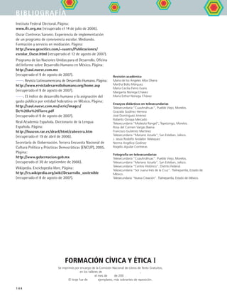 bibliografía
144
Instituto Federal Electoral. Página:
www.ife.org.mx (recuperado el 14 de julio de 2006).
Oscar Contreras Saronic. Experiencia de implementación
de un programa de convivencia escolar. Mediando.
Formación y servicio en mediación. Página:
http://www.geocities.com/~suares/Publicaciones/
escolar_Oscar.html (recuperado el 12 de agosto de 2007).
Programa de las Naciones Unidas para el Desarrollo. Oficina
del Informe sobre Desarrollo Humano en México. Página:
http://saul.nueve.com.mx
(recuperado el 9 de agosto de 2007).
. Revista Latinoamericana de Desarrollo Humano. Página:
http://www.revistadesarrollohumano.org/home.asp
(recuperado el 9 de agosto de 2007).
. El índice de desarrollo humano y la asignación del
gasto público por entidad federativa en México. Página:
http://saul.nueve.com.mx/serie/images/
De%20la%20Torre.pdf
(recuperado el 9 de agosto de 2007).
Real Academia Española. Diccionario de la Lengua
Española. Página:
http://buscon.rae.es/draeI/html/cabecera.htm
(recuperado el 19 de abril de 2006).
Secretaría de Gobernación. Tercera Encuesta Nacional de
Cultura Política y Prácticas Democráticas (ENCUP), 2005.
Página:
http://www.gobernacion.gob.mx
(recuperado el 30 de septiembre de 2006).
Wikipedia. Enciclopedia libre. Página:
http://es.wikipedia.org/wiki/Desarrollo_sostenible
(recuperado el 8 de agosto de 2007).
Revisión académica
María de los Ángeles Alba Olvera
Martha Bolio Márquez
María Cecilia Fierro Evans
Margarita Noriega Chávez
María Esther Noriega Chávez
Ensayos didácticos en telesecundarias
Telesecundaria “Cuauhnáhuac”, Pueblo Viejo, Morelos.
Graciela Godinez Herrera
José Domínguez Jiménez
Roberto Osnaya Mercado
Telesecundaria “Modesto Rangel”; Tepetzingo, Morelos.
Rosa del Carmen Vargas Baena
Francisco Gutiérrez Martínez
Telesecundaria “Mariano Azuela”; San Esteban, Jalisco.
J. Jesús Rodolfo Andalón Velásquez
Norma Angélica Godinez
Rogelio Aguilar Contreras
Fotografía en telesecundarias
Telesecundaria “Cuauhnáhuac”. Pueblo Viejo, Morelos.
Telesecundaria “Mariano Azuela”. San Esteban, Jalisco.
Telesecundaria “Centro Histórico”. Distrito Federal.
Telesecundaria “Sor Juana Inés de la Cruz”. Tlalnepantla, Estado de
México.
Telesecundaria “Nueva Creación”. Tlalnepantla, Estado de México.
formación cívica y ética I
Se imprimió por encargo de la Comisión Nacional de Libros de Texto Gratuitos,
en los talleres de ,
El tiraje fue de ejemplares, más sobrantes de reposición.
FCE B5 ZBibliografia.indd 144 9/11/07 2:25:19 PM
el mes de de 200 .
 