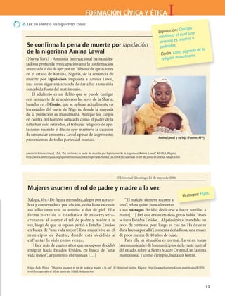 IFORMACIÓN CÍVICA Y ÉTICA
13
(Nueva York) - Amnistía Internacional ha manifes-
tado su profunda preocupación ante la confirmación
anunciadaeldíadeayerporunTribunaldeapelaciones
en el estado de Katsina, Nigeria, de la sentencia de
muerte por lapidación impuesta a Amina Lawal,
una joven nigeriana acusada de dar a luz a una niña
concebida fuera del matrimonio.
El adulterio es un delito que se puede castigar
con la muerte de acuerdo con las leyes de la Sharía,
basadas en el Corán, que se aplican actualmente en
los estados del norte de Nigeria, donde la mayoría
de la población es musulmana. Aunque los cargos
en contra del hombre señalado como el padre de la
niña han sido retirados, el tribunal religioso de ape-
laciones reunido el día de ayer mantuvo la decisión
de sentenciar a muerte a Lawal a pesar de las protestas
provenientes de todas partes del mundo.
Lapidación: Castigo
mediante el cual una
persona es muerta a
pedradas.
Corán. Libro sagrado de la
religión musulmana.
Amina Lawal y su hija (Fuente: AFP).
Se confirma la pena de muerte por lapidación
de la nigeriana Amina Lawal
Amnistía Internacional, USA. “Se confirma la pena de muerte por lapidación de la nigeriana Amina Lawal”. AI-USA. Página:
http://www.amnestyusa.org/spanish/noticias/2002/nigeria08202002_sp.html (recuperado el 20 de junio de 2006). Adaptación.
Xalapa,Ver.- De figura menudita, alegre por natura-
leza y conversadora por afición, doña Rosa esconde
sus aflicciones tras su sonrisa a flor de piel. Ella
forma parte de la estadística de mujeres vera-
cruzanas, al asumir el rol de padre y madre a la
vez, luego de que su esposo partió a Estados Unidos
en busca de “una vida mejor”. Esta mujer vive en el
municipio de Zentla, donde está decidida a
enfrentar la vida como venga.
Hace más de cuatro años que su esposo decidió
emigrar hacia Estados Unidos, en busca de “una
vida mejor”, argumentó él entonces […]
“El maicito siempre socorre a
uno”, relata quien para alimentar
a sus vástagos decidió dedicarse a hacer tortillas a
mano[…] Del que era su marido, poco habla. “Pues
se fue a Estados Unidos...Al principio sí mandaba un
poco de centavos, pero luego ya casi no. Ha de estar
dura la cosa por allá”, comenta doña Rosa, una mujer
de poco menos de 40 años de edad.
Para ella su situación es normal. La ve en todas
las comunidades de los municipios de la parte central
del estado,sobre la Sierra Madre Oriental,en la zona
montañosa. Y como ejemplo, basta un botón.
Vástagos: Hijos.
El Universal Domingo 21 de mayo de 2006
Mujeres asumen el rol de padre y madre a la vez
Edgar Ávila Pérez. “Mujeres asumen el rol de padre y madre a la vez”. El Universal online. Página: http://www.eluniversal.com.mx/estados/61295.
html (recuperado el 30 de junio de 2006). Adaptación.
2. Lee en silencio los siguientes casos:
FCE B4 S10.indd 13 9/11/07 10:43:55 AM
 