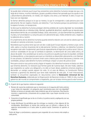 IFORMACIÓN CÍVICA Y ÉTICA
15
5. 	A partir de lo que leyeron, realicen lo siguiente:
•	 Revisen de nuevo las condiciones que se mencionan en el esquema del texto anterior
y que tratan de responder a la pregunta ¿qué necesitamos para vivir con dignidad?
Señalen al menos un ejemplo sobre cada condición que ahí se mencione. Para hacerlo,
recurran a experiencias y situaciones de su propia vida o que hayan ocurrido en su
comunidad.
•	 Comenten el significado que se da en el texto a la justicia social y explíquenlo con sus
propias palabras.
•	 Luego distribuyan los periódicos que les entregue su maestro y lean algunos de los
encabezados. Identifiquen al menos dos noticias que se refieran a alguno de los
aspectos mencionados en el texto sobre la justicia social. Comenten su opinión al
respecto.
Traten de llegar a conclusiones y apoyarse para responder de una manera más amplia a
cada punto.
Se puede decir entonces que lo que hoy conocemos como derechos humanos recoge eso que, a lo
largo de la historia, muchos individuos, grupos y pueblos enteros han pensado que nos ayuda a vivir
y desarrollarnos plenamente, sin miedo, con respeto a los otros y con libertad. Es decir, lo que nos
hace vivir con dignidad.
Se llaman derechos porque es lo que se merece, lo que le corresponde a cada persona para vivir
plenamente. No son regalos o favores, son derechos. Y son humanos porque nos pertenecen a toda
la especie humana, sin excepciones.
Se dice que los derechos humanos protegen distintos ámbitos de nuestra dignidad: las necesidades
más elementales de un individuo (vida, libertad, igualdad de derechos), aquello que se requiere para
desarrollarse dentro de una sociedad (trabajo, salud, educación), y lo que demandan los pueblos del
mundo y la humanidad en su conjunto para vivir plenamente (paz, medio ambiente sano, respeto a
la soberanía de su nación).
El cumplimiento de los derechos humanos guarda estrecha relación con uno de los valores que has
revisado en sesiones anteriores: la justicia.
Recordarás que la justicia tiene que ver con dar a cada quien lo que requiere y merece y que, como
valor, aplica a muchas situaciones de la vida personal, familiar y colectiva. Los derechos humanos
recuperan este valor fundamental, pero buscan especialmente el logro de la justicia social. Esto es,
construir sociedades en las que se combata la opresión, la dominación de unos sobre otros y el
abuso de poder. Una sociedad que se acerca a la justicia es aquella que busca la equidad, combate
los desequilibrios, y crea espacios para que sus miembros se desarrollen plenamente y con libertad.
En ese proceso, los derechos humanos sirven como criterios para tomar decisiones y orientar a las
sociedades, porque cada derecho humano contribuye a lograr un poco de justicia social.
Pero para construir esa justicia social y lograr el respeto a los derechos humanos no basta con decir
que tenemos derechos. Es necesario que formen parte de nuestras leyes. De este modo, sabemos
que respetarlos se vuelve una obligación y no sólo un buen deseo; podemos entonces exigirlos y
demandar un castigo cuando alguien los viola. En el caso de México, la Constitución Política
reconoce y garantiza los derechos que tiene todo habitante de este país. A nivel internacional,
también se encuentran expresados en documentos como la Declaración Universal de los
Derechos Humanos, elaborada por la Organización de Naciones Unidas en 1948. En ella, muchos
gobiernos del mundo se comprometen a respetarlos, por ser la base mínima para la vida humana.
FCE B4 S10.indd 15 9/11/07 10:44:02 AM
 