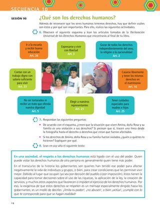secuencia 10
16
¿Qué son los derechos humanos?
Además de reconocer que los seres humanos tenemos derechos, hay que definir cuáles
son éstos y por qué son importantes. Para ello, realiza las siguientes actividades.
6.	Observen el siguiente esquema y lean los artículos tomados de la Declaración
Universal de los Derechos Humanos que encontrarás al final de tu libro.
Sesión 90
7.	Respondan las siguientes preguntas:
•	 De acuerdo con el esquema, ¿creen que la situación que viven Amina, doña Rosa y su
familia es una violación a sus derechos? Si piensan que sí, tracen una línea desde
la fotografía hasta el derecho o derechos que crean que fueron afectados.
•	 Si los derechos de Amina, doña Rosa y su familia fueron violados, ¿quién o quiénes lo
hicieron? Expliquen por qué.
8.	 Lean en voz alta el siguiente texto:
En una sociedad, el respeto a los derechos humanos está ligado con el uso del poder. Quien
puede violar los derechos humanos de otra persona es generalmente quien tiene más poder.
En el transcurso de la historia los gobernantes son quienes han tenido ese poder para afectar
negativamente la vida de individuos y grupos, o bien, para crear condiciones que les permitan vivir
mejor. Debido al lugar que ocupan (ya sea por decisión del pueblo o por imposición), éstos tienen la
capacidad para tomar decisiones sobre el uso de las riquezas, la aplicación de la ley, la creación de
servicios, y muchos otros aspectos que favorecen o impiden el ejercicio de los derechos humanos. Por
eso, la exigencia de que estos derechos se respeten es un mensaje especialmente dirigido hacia los
gobernantes; es un modo de decirles: ¡limita tu poder!, ¡no abuses!, o bien ¡actúa!, ¡cumple con lo
que te corresponde para que se hagan realidad!
Contar con un
trabajo digno con
salario suficiente
para vivir
Art. 23
No ser torturados ni
recibir un trato que ofenda
nuestra dignidad
Art. 5
Casarse libremente
y tener los mismos
derechos en
el matrimonio
Art. 16
Elegir a nuestros
representantes
Art. 21
Tener cuidados
especiales para
madres e hijos
Art. 25
Gozar de todos los derechos
independientemente del sexo,
la religión o la nacionalidad
Art. 2
Ir a la escuela
y recibir buena
educación
Art. 26
Expresarse y vivir
con libertad
Art. 3
FCE B4 S10.indd 16 9/11/07 10:44:04 AM
 