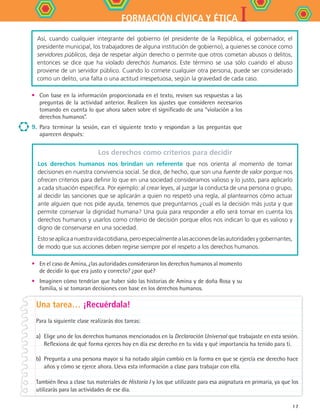 IFORMACIÓN CÍVICA Y ÉTICA
17
•	 Con base en la información proporcionada en el texto, revisen sus respuestas a las
preguntas de la actividad anterior. Realicen los ajustes que consideren necesarios
tomando en cuenta lo que ahora saben sobre el significado de una “violación a los
derechos humanos”.
9.	 Para terminar la sesión, ean el siguiente texto y respondan a las preguntas que
aparecen después:
Así, cuando cualquier integrante del gobierno (el presidente de la República, el gobernador, el
presidente municipal, los trabajadores de alguna institución de gobierno), a quienes se conoce como
servidores públicos, deja de respetar algún derecho o permite que otros cometan abusos o delitos,
entonces se dice que ha violado derechos humanos. Este término se usa sólo cuando el abuso
proviene de un servidor público. Cuando lo comete cualquier otra persona, puede ser considerado
como un delito, una falta o una actitud irrespetuosa, según la gravedad de cada caso.
Los derechos como criterios para decidir
Los derechos humanos nos brindan un referente que nos orienta al momento de tomar
decisiones en nuestra convivencia social. Se dice, de hecho, que son una fuente de valor porque nos
ofrecen criterios para definir lo que en una sociedad consideramos valioso y lo justo, para aplicarlo
a cada situación específica. Por ejemplo: al crear leyes, al juzgar la conducta de una persona o grupo,
al decidir las sanciones que se aplicarán a quien no respetó una regla, al plantearnos cómo actuar
ante alguien que nos pide ayuda, tenemos que preguntarnos ¿cuál es la decisión más justa y que
permite conservar la dignidad humana? Una guía para responder a ello será tomar en cuenta los
derechos humanos y usarlos como criterio de decisión porque ellos nos indican lo que es valioso y
digno de conservarse en una sociedad.
Estoseaplicaanuestravidacotidiana,peroespecialmentealasaccionesdelasautoridadesygobernantes,
de modo que sus acciones deben regirse siempre por el respeto a los derechos humanos.
•	 En el caso de Amina, ¿las autoridades consideraron los derechos humanos al momento
de decidir lo que era justo y correcto? ¿por qué?
•	 Imaginen cómo tendrían que haber sido las historias de Amina y de doña Rosa y su
familia, si se tomaran decisiones con base en los derechos humanos.
Una tarea… ¡Recuérdala!
Para la siguiente clase realizarás dos tareas:
a) 	Elige uno de los derechos humanos mencionados en la Declaración Universal que trabajaste en esta sesión.
Reflexiona de qué forma ejerces hoy en día ese derecho en tu vida y qué importancia ha tenido para ti.
b) 	Pregunta a una persona mayor si ha notado algún cambio en la forma en que se ejercía ese derecho hace
años y cómo se ejerce ahora. Lleva esta información a clase para trabajar con ella.
También lleva a clase tus materiales de Historia I y los que utilizaste para esa asignatura en primaria, ya que los
utilizarás para las actividades de ese día.
FCE B4 S10.indd 17 9/11/07 10:44:04 AM
 