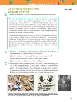 IFORMACIÓN CÍVICA Y ÉTICA
21
Los derechos humanos como
conquista histórica
12.	Lean el siguiente texto y utilicen su contenido para las actividades posteriores:
Así como a lo largo de la historia de la humanidad se han presentado
transformaciones en las ciencias, las artes, las costumbres y creencias de todos
los grupos y personas, también se ha transformado aquello que los seres
humanos consideramos como condiciones básicas indispensables para vivir
con dignidad. De hecho, los cambios en esos otros aspectos han generado que
nuestras circunstancias de vida cambien y nos obliguen a preguntarnos:
¿necesitamos lo mismo que hace veinte, cincuenta o cien años para sentirnos
respetados y desarrollarnos plenamente?
Por eso, aquello que consideramos nuestros derechos no es algo que definamos
en un momento y para siempre, sino que lo descubrimos y lo ajustamos a
medida que cambia nuestro entorno, conforme aprendemos nuevas cosas y le
damos nuevos significados a las palabras dignidad y justicia. La historia de los
derechos humanos es una historia de lucha permanente de la humanidad, de
grandes dolores, y también de logros y conquistas que nos hacen vivir como
hoy vivimos.
13.	Recuperen los resultados del trabajo en equipo que realizaron en la actividad 11
para responder en su cuaderno las siguientes preguntas:
•	 ¿Cómo fue cambiando a lo largo de la historia el derecho que eligieron?
•	 ¿A qué creen que se deben esos cambios y cómo fueron logrados?
•	 ¿Qué importancia tuvo la lucha contra el abuso del poder?
14.	Para terminar, reflexiona en silencio durante unos minutos: ¿Cómo sería nuestra vida
hoy si nadie hubiera luchado por ese derecho que trabajaron en el equipo? ¿Cómo
sería el mundo? ¿Cómo sería tu vida y la de quienes te rodean? Piensa en ti, en tu
familia y en tu localidad. Escribe lo que imaginaste en una hoja de tu cuaderno y
pégala en una de las paredes del salón junto con las de tus compañeros y compañeras.
Dedica unos minutos en los siguientes días para leer lo que todos escribieron.
En América Latina, la pobreza y las violaciones cometidas durante las dictaduras militares en las décadas de los
sesenta a los ochenta hicieron que la lucha por los derechos humanos se centrara principalmente en los derechos
sociales como el salario digno, la salud, el combate a la pobreza, y la búsqueda de la libertad.
Sesión 92
FCE B4 S10.indd 21 9/11/07 10:44:19 AM
 