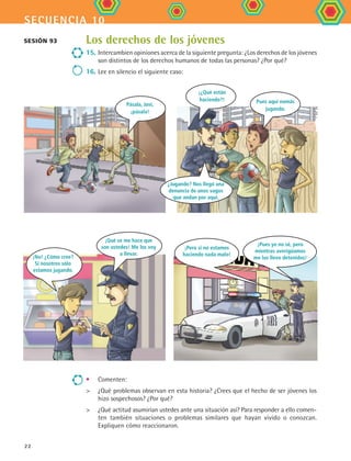 secuencia 10
22
Los derechos de los jóvenes
15.	Intercambien opiniones acerca de la siguiente pregunta: ¿Los derechos de los jóvenes
son distintos de los derechos humanos de todas las personas? ¿Por qué?
16.	Lee en silencio el siguiente caso:
Sesión 93
•	 Comenten:
	 ¿Qué problemas observan en esta historia? ¿Crees que el hecho de ser jóvenes los
hizo sospechosos? ¿Por qué?
	 ¿Qué actitud asumirían ustedes ante una situación así? Para responder a ello comen-
ten también situaciones o problemas similares que hayan vivido o conozcan.
Expliquen cómo reaccionaron.
Pásala, Javi,
¡pásala!
¡¿Qué están
haciendo?!
¿Jugando? Nos llegó una
denuncia de unos vagos
que andan por aquí.
Pues aquí nomás
jugando.
¡No! ¿Cómo cree?
Si nosotros sólo
estamos jugando.
¡Qué se me hace que
son ustedes! Me los voy
a llevar.
¡Pues yo no sé, pero
mientras averigüamos
me los llevo detenidos!
¡Pero si no estamos
haciendo nada malo!
FCE B4 S10.indd 22 9/11/07 10:44:26 AM
 