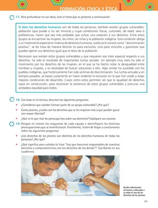 IFORMACIÓN CÍVICA Y ÉTICA
23
18.	Con base en la lectura, discutan las siguientes preguntas:
•	 ¿Consideran que ustedes forman parte de un grupo vulnerable? ¿Por qué?
•	 Como jóvenes, ¿cuáles son los derechos que se les respetan más y que pueden gozar
con mayor libertad?
•	 ¿Qué es lo que más les preocupa hoy sobre sus derechos? Expliquen sus razones.
19.	Pongan en común las respuestas de cada equipo e identifiquen las distintas
preocupaciones que se manifestaron. Finalmente, traten de llegar a conclusiones
sobre las siguientes preguntas:
•	 ¿Los derechos de los jóvenes son distintos de los derechos humanos de todas las
personas? ¿Por qué?
•	 ¿Qué significa para ustedes la frase “hay que hacernos responsables de nuestros
derechos y comprometernos con los derechos de los demás”? Escríbanlo en sus
cuadernos.
Recibir información
necesaria y adecuada a
su edad es uno de los
derechos de los jóvenes.
17.	Para profundizar en sus ideas, lean el texto que se presenta a continuación:
Si bien los derechos humanos son de todas las personas, también existen grupos vulnerables:
población (que puede o no ser minoría) y cuyas condiciones físicas, culturales, de edad, sexo o
preferencias, hacen que sea más probable que sufran una violación a sus derechos. Entre estos
grupos se encuentran las mujeres, los niños, las niñas y la población indígena. Esta condición obliga
a un tratamiento especial en materia de derechos humanos, a esto se le conoce como “discriminación
positiva”: se les trata de manera distinta no para excluirlos, sino para incluirlos y garantizar que
puedan ejercer sus derechos igual que el resto de la población.
Reconocer que existen estos grupos vulnerables y que requieren ese trato especial respecto a sus
derechos, ha sido el resultado de importantes luchas sociales. Un ejemplo muy claro ha sido el
movimiento por los derechos de las mujeres, en el que se ha hecho notar la desigualdad entre
hombres y mujeres, y la necesidad de buscar soluciones a ello. Algo similar ha sucedido con los
pueblos indígenas, que históricamente han sido víctimas de discriminación. Sus luchas actuales y en
tiempos pasados, se basan justamente en hacer evidente la exclusión en la que han vivido y exigir
mejores condiciones de desarrollo. Casos como estos permiten ver que la igualdad de derechos
sigue en construcción, para reconocer la existencia de estos grupos vulnerables y procurar una
verdadera equidad para todos.
FCE B4 S10.indd 23 9/11/07 10:44:26 AM
 