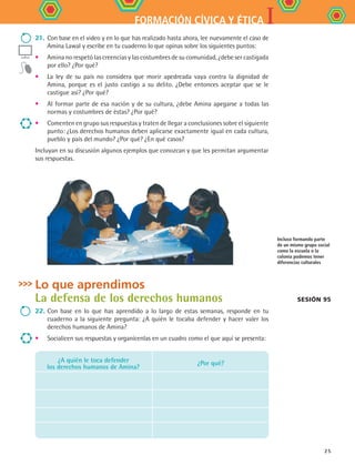 IFORMACIÓN CÍVICA Y ÉTICA
25
Lo que aprendimos
La defensa de los derechos humanos
22.	Con base en lo que has aprendido a lo largo de estas semanas, responde en tu
cuaderno a la siguiente pregunta: ¿A quién le tocaba defender y hacer valer los
derechos humanos de Amina?
•	 Socialicen sus respuestas y organícenlas en un cuadro como el que aquí se presenta:
¿A quién le toca defender
los derechos humanos de Amina?
¿Por qué?
21.	Con base en el video y en lo que has realizado hasta ahora, lee nuevamente el caso de
Amina Lawal y escribe en tu cuaderno lo que opinas sobre los siguientes puntos:
•	 Amina no respetó las creencias y las costumbres de su comunidad, ¿debe ser castigada
por ello? ¿Por qué?
•	 La ley de su país no considera que morir apedreada vaya contra la dignidad de
Amina, porque es el justo castigo a su delito. ¿Debe entonces aceptar que se le
castigue así? ¿Por qué?
•	 Al formar parte de esa nación y de su cultura, ¿debe Amina apegarse a todas las
normas y costumbres de éstas? ¿Por qué?
•	 Comenten en grupo sus respuestas y traten de llegar a conclusiones sobre el siguiente
punto: ¿Los derechos humanos deben aplicarse exactamente igual en cada cultura,
pueblo y país del mundo? ¿Por qué? ¿En qué casos?
Incluyan en su discusión algunos ejemplos que conozcan y que les permitan argumentar
sus respuestas.
Sesión 95
Incluso formando parte
de un mismo grupo social
como la escuela o la
colonia podemos tener
diferencias culturales
FCE B4 S10.indd 25 9/11/07 10:44:37 AM
 