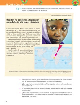 secuencia 10
26
•	 De acuerdo con la nota, ¿quién defendió e hizo valer los derechos de Amina? Comen-
ten las similitudes y diferencias respecto al cuadro que elaboraron.
•	 ¿Qué papel tuvieron las autoridades de Nigeria y otros actores de la sociedad para
salvar a Amina?
•	 ¿Cuál hubiera sido el final de la historia si nadie se hubiera interesado en la situación
de esta mujer?
•	 ¿Por qué es importante que las autoridades se responsabilicen de hacer valer los
derechos humanos? ¿Qué pasa cuando no lo hacen? Utilicen el caso de Amina para
ejemplificar este punto.
Deciden no condenar a lapidación
por adulterio a la mujer nigeriana
Katsina− Finalmente, Amina Lawal conoció su destino.
La nigeriana de 32 años condenada en marzo de 2002
por un tribunal islámico a morir lapidada por adúltera,
vivirá. La Corte consideró que el tribunal que revisó el
caso se equivocó al no permitir que Amina se retractara
de la confesión que hizo durante el primer proceso.
La historia de Amina se conoció en el mundo entero
y generó una campaña internacional para salvarla de la
muerte. En ella intervinieron organizaciones no guber-
namentales, personalidades del espectáculo y gobiernos
de otros países. Incluso, Brasil ofreció dar
asilo a la mujer.
Con la presión de la opinión pública en
contra de la condena, en agosto pasado, los
abogados de Amina pidieron que se revisara
la sentencia.
Clarín, viernes 26 de septiembre de 2003  
0˚
Trópico de
Cáncer
Trópico de
Capricornio
Ecuador
OCÉANO
PACÍFICO
OCÉANO
ATLÁNTICO
OCÉANO
ÍNDICO
OCÉANO GLACIAR ÁRTICO
“Deciden no condenar a lapidación por adulterio a la mujer nigeriana.” Diario Clarín. Página: http://www.clarin.com/diario/2003/09/26/i-02701.
htm (recuperada el 9 de junio de 2006).  Adaptación.
23.	Lean la siguiente nota periodística en la que se cuenta cómo concluyó la historia de
Amina. Después, contesten las preguntas.
FCE B4 S10.indd 26 9/11/07 10:44:50 AM
 
