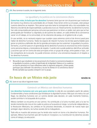 IFORMACIÓN CÍVICA Y ÉTICA
27
•	 Recuerda lo que estudiaste en las secuencias 6, 8 y 9 sobre la convivencia basada en
la igualdad y la justicia, y sobre el significado de la dignidad. Elabora en tu cuaderno
un escrito personal en el que reflexiones sobre la siguiente pregunta: ¿Cómo puedo
participar para defender mis derechos y los de los demás en la convivencia diaria?
Brinda ejemplos que puedas compartir con tu grupo.
En busca de un México más justo
25.	Lean en voz alta el siguiente texto:
Construir un México con derechos humanos
Los derechos humanos son una guía para orientar la vida de una sociedad a partir de valores
fundamentales y hacia condiciones que fortalezcan la dignidad humana. Más que una meta a la cual
llegar, los derechos humanos son un camino donde cada decisión, en cada momento histórico,
puede contribuir a la búsqueda de la justicia.
México también se encuentra en ese camino. Ha contribuido a la lucha mundial, pero a la vez ha
tenido momentos de crisis en los cuales la justicia se ha puesto en riesgo. La lucha de independencia,
la Revolución Mexicana, los cambios en los procesos electorales, la creación de nuevas leyes que
protegen algún derecho, las luchas sociales de los trabajadores...
Todo ello es muestra del proceso que ha tendo esta nación en torno a los derechos humanos. Por
ejemplo, México fue el primer país del mundo en incorporar a su Constitución los derechos sociales
como el trabajo y la educación.
Sesión 96
La igualdad y la justicia en la convivencia diaria
Como has visto, la lucha por los derechos humanos tiene que ver con situaciones que involucran
de manera muy directa a las autoridades de un Estado. Estas tienen entre sus encargos, velar porque
nuestros derechos se respeten. Pero pensar que esta tarea le corresponde sólo a las autoridades nos
liberaría a los demás de responsabilidad, cuando esto no es así. Históricamente, los derechos humanos
han sido conquistados por personas comunes que parecieran no tener un poder real, pero que se han
preocupado por fortalecer su dignidad y la de quienes les rodean, en cada ámbito de la convivencia
social: en el trabajo, en la comunidad, en las relaciones de pareja, en el gobierno de un país.
En ese sentido, no es necesario esperar que sucedan casos extremos como el de Amina Lawal para
hablar de derechos humanos. Todos los espacio de relación humana nos brinda oportunidades para
poner en práctica y defender dos de los grandes principios que los sustentan: la igualdad y la justicia.
De hecho, un primer paso en el aprendizaje de los derechos humanos es reconocernos entre nosotros
como personas dignas y merecedoras de respeto. Cuando esto sucede podemos identificar actitudes
y acciones que van en contra de estos principios entre un grupo de amigo, entre padres e hijos, con
los compañeros de la escuela. Se puede entonces construir una convivencia basada en el respeto a
los derechos humanos.
24.	Para terminar la sesión, lee el siguiente texto:
FCE B4 S10.indd 27 9/11/07 10:44:51 AM
 