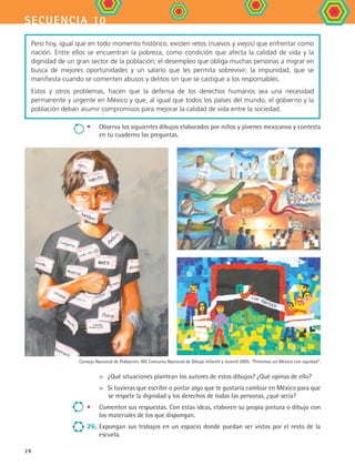secuencia 10
28
•	 Observa los siguientes dibujos elaborados por niños y jóvenes mexicanos y contesta
en tu cuaderno las preguntas.
	 ¿Qué situaciones plantean los autores de estos dibujos? ¿Qué opinas de ello?
	 Si tuvieras que escribir o pintar algo que te gustaría cambiar en México para que
se respete la dignidad y los derechos de todas las personas, ¿qué sería?
•	 Comenten sus respuestas. Con estas ideas, elaboren su propia pintura o dibujo con
los materiales de los que dispongan.
26.	Expongan sus trabajos en un espacio donde puedan ser vistos por el resto de la
escuela.
Pero hoy, igual que en todo momento histórico, existen retos (nuevos y viejos) que enfrentar como
nación. Entre ellos se encuentran la pobreza, como condición que afecta la calidad de vida y la
dignidad de un gran sector de la población; el desempleo que obliga muchas personas a migrar en
busca de mejores oportunidades y un salario que les permita sobrevivir; la impunidad, que se
manifiesta cuando se comenten abusos y delitos sin que se castigue a los responsables.
Estos y otros problemas, hacen que la defensa de los derechos humanos sea una necesidad
permanente y urgente en México y que, al igual que todos los países del mundo, el gobierno y la
población deban asumir compromisos para mejorar la calidad de vida entre la sociedad.
Consejo Nacional de Población. XIV Concurso Nacional de Dibujo Infantil y Juvenil 2005. Pintemos un México con equidad.
FCE B4 S10.indd 28 9/11/07 10:44:55 AM
 