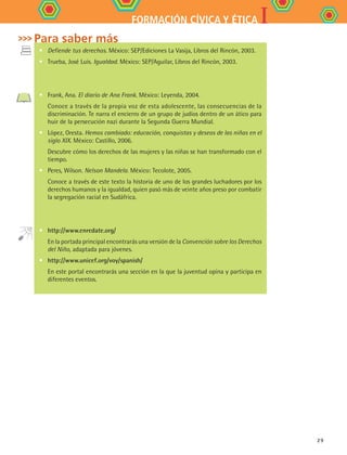 IFORMACIÓN CÍVICA Y ÉTICA
29
•	 Defiende tus derechos. México: SEP/Ediciones La Vasija, Libros del Rincón, 2003.
•	 Trueba, José Luis. Igualdad. México: SEP/Aguilar, Libros del Rincón, 2003.
•	 Frank, Ana. El diario de Ana Frank. México: Leyenda, 2004.
	 Conoce a través de la propia voz de esta adolescente, las consecuencias de la
discriminación. Te narra el encierro de un grupo de judíos dentro de un ático para
huir de la persecución nazi durante la Segunda Guerra Mundial.
•	 López, Oresta. Hemos cambiado: educación, conquistas y deseos de las niñas en el
siglo XIX. México: Castillo, 2006.
	 Descubre cómo los derechos de las mujeres y las niñas se han transformado con el
tiempo.
•	 Peres, Wilson. Nelson Mandela. México: Tecolote, 2005.
	 Conoce a través de este texto la historia de uno de los grandes luchadores por los
derechos humanos y la igualdad, quien pasó más de veinte años preso por combatir
la segregación racial en Sudáfrica.
•	 http://www.enredate.org/
	 En la portada principal encontrarás una versión de la Convención sobre los Derechos
del Niño, adaptada para jóvenes.
•	 http://www.unicef.org/voy/spanish/
	 En este portal encontrarás una sección en la que la juventud opina y participa en
diferentes eventos.
Para saber más
FCE B4 S10.indd 29 9/11/07 10:44:55 AM
 