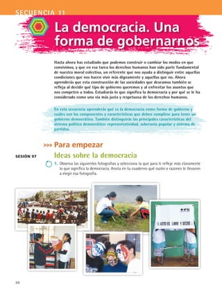 secuencia 11
30
La democracia. Una
forma de gobernarnos
Hasta ahora has estudiado que podemos construir o cambiar los modos en que
convivimos, y que en esa tarea los derechos humanos han sido parte fundamental
de nuestra moral colectiva, un referente que nos ayuda a distinguir entre aquellas
condiciones que nos hacen vivir más dignamente y aquellas que no. Ahora
aprenderás que esta construcción de las sociedades que deseamos también se
refleja al decidir qué tipo de gobierno queremos y al enfrentar los asuntos que
nos competen a todos. Estudiarás lo que significa la democracia y por qué se le ha
considerado como una vía más justa y respetuosa de los derechos humanos.
En esta secuencia aprenderás qué es la democracia como forma de gobierno y
cuáles son los componentes y características que deben cumplirse para tener un
gobierno democrático. También distinguirás las principales características del
sistema político democrático: representatividad, soberanía popular y sistema de
partidos.
Para empezar
Ideas sobre la democracia
1.	Observa las siguientes fotografías y selecciona la que para ti refleje más claramente
lo que significa la democracia. Anota en tu cuaderno qué razón o razones te llevaron
a elegir esa fotografía.
Sesión 97
FCE B4 S11.indd 30 9/11/07 11:19:45 AM
 