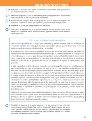 IFORMACIÓN CÍVICA Y ÉTICA
31
•	 Comparen la selección que hicieron y comenten sus argumentos. Den ejemplos que
los ayuden a explicar sus razones.
2.	 Observa el programa ¿Qué es la democracia?, en el cual se presenta un panorama de
lo que estudiarás en esta secuencia. Con base en ello:
•	 Contrasten sus primeras ideas con el panorama que les ofrece el programa de
televisión: ¿cambiarían la foto que eligieron? ¿Elegirían más de una? ¿Por qué?
•	 Comenten los ajustes que cada quien haría a la actividad 1.
3.	Lean ahora el siguiente texto en el que revisarán una característica más de la
democracia: su relación con los derechos humanos, y particularmente con los derechos
civiles y políticos.
En busca de la igualdad de derechos
Otro de los episodios en la lucha por defender y ejercer nuestros derechos humanos, es
convertirlos también en pautas para nuestra organización política y para definir qué forma de
gobierno puede acercarnos más a la justicia y la equidad.
Se trata entonces de construir un modo de gobernarnos en el que se reconozca que todos los
integrantes de este país tienen los mismos derechos (aunque a la vez sean diferentes en características
y necesidades), y en el que se garantice que se respetarán un conjunto de libertades fundamentales
como: reunirse con otros para discutir y compartir ideas, difundir lo que se piensa al resto de la
población, participar en el gobierno del país ya sea eligiendo a alguien o siendo electo para
gobernar.
Se trata especialmente de los derechos conocidos como civiles y políticos, que son aquellos que nos
garantizan la libertad para actuar dentro de nuestra nación y de participar activamente en las
decisiones y el destino de ese grupo social. Poder hablar, reunirnos, discutir, reclamar, elegir quien
nos gobierne, nos da también las herramientas para luchar por otros derechos como la educación,
el trabajo, la salud. Por ejemplo, el derecho a reunirnos con otras personas permite la existencia de
sindicatos y grupos comunitarios que se organizan para lograr mejores condiciones laborales o
servicios en una colonia. La libertad de expresión, por su parte, es una vía de muchas personas para
expresar desacuerdos sobre las decisiones de los gobernantes y exigir que se generen mejores
condiciones de vida para la población. Es imposible separar unos derechos de otros, pero las libertades
fundamentales, la igualdad de derechos y la participación en el gobierno, sientan bases para
defenderlos todos.
Cada nación construye su propio modo de atender estos derechos, pero en México y en otros países
del mundo se considera que el modo de organización que más nos acerca a su ejercicio pleno es la
democracia. En ella se reconoce que todos los ciudadanos son iguales en derechos y que pueden y
deben intervenir en las decisiones que les afecten.
•	 Completen el esquema de la página siguiente en el que expresen lo que hasta este
momento creen que significa la frase vivir en democracia. No es necesario que llenen
ahora todos los espacios, sólo aquellos que requieran para incorporar sus principales
conclusiones de esta sesión. Consérvenlo en sus cuadernos, ya que volverán a él a lo largo
del bloque para agregar nuevas reflexiones.
FCE B4 S11.indd 31 9/11/07 11:19:46 AM
 