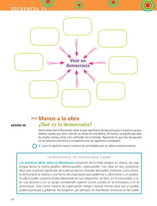 secuencia 11
32
Manos a la obra
¿Qué es la democracia?
Hasta ahora has reflexionado sobre lo que significa la democracia para ti y para tu grupo.
Habrás notado que tiene más de un modo de entenderse. De hecho, su significado data
de mucho tiempo atrás y ha cambiado con el tiempo. Aprovecha lo que has recuperado
en las sesiones anteriores y enriquécelo con las siguientes actividades.
4.	 Lean el siguiente texto y realicen las actividades que se indican posteriormente:
La democracia. Un camino paso a paso
Las primeras ideas sobre la democracia provienen de la Edad antigua en Grecia, de cuya
lengua deriva la misma palabra: demos=pueblo, cratos=poder. Con base en eso, podríamos
decir que un primer significado de la democracia es: el poder del pueblo. Entonces, como ahora,
la democracia se refería a una forma de organizarse para gobernar y administrar a un pueblo.
En ella el poder supremo estaba depositado en sus integrantes, es decir, en la comunidad, y no
en una persona o en un grupo considerado superior (como sucedía en la monarquía o en la
aristocracia). Esta nueva manera de organización obligó a buscar formas para que el pueblo
pudiera participar y gobernar. Así surgieron, por ejemplo, las asambleas: reuniones en las cuales
Sesión 98
Vivir en
democracia
FCE B4 S11.indd 32 9/11/07 11:19:46 AM
 