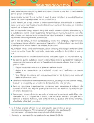 IFORMACIÓN CÍVICA Y ÉTICA
33
todos podían expresar su opinión y decidir en conjunto sobre los asuntos de la ciudad (conocida
por los griegos como la polis).
La democracia también llevó a cambiar el papel de cada individuo y a considerarlos como
sujetos con derechos y obligaciones. Nacían los ciudadanos.
Es más adelante, en el siglo XVIII con la Revolución Francesa que esta idea sobre el ciudadano
cobra nueva fuerza y significado, entendiéndolo como un sujeto con libertades y con el derecho
de participar en la vida política.
Pero durante mucho tiempo el significado que los estados modernos daban a la democracia y a
la ciudadanía no incluyó a todas las personas. Por ejemplo, las mujeres, los esclavos o los niños
y las niñas no eran parte de las decisiones ni tenían derecho a opinar ni a exigir atención a sus
necesidades como integrantes de la comunidad.
Con el paso del tiempo, al crecer las sociedades y hacerse más complejas, surgieron nuevas
preguntas y problemas: ¿Quiénes son ciudadanos y quiénes no? ¿Cómo hacer para que todos
puedan participar en una sociedad con millones de personas?
Así, la noción antigua sobre la democracia tuvo que cambiar y ampliarse para tomar en cuenta
nuevos elementos. Hoy en día, nuestra idea moderna de un gobierno democrático se basa en
que:
•	 Los miembros de una sociedad son ciudadanos, no súbditos sujetos a la voluntad de un rey.
•	 Se reconoce que los ciudadanos poseen un conjunto de derechos que deben ser respetados,
porque permiten acercarse a la justicia. Especialmente se destacan algunos derechos civiles y
políticos como:
*	 Elegir a sus representantes ante el gobierno mediante el voto.
*	 Aspirar a ser representantes de la voluntad popular como candidato a un puesto
público.
*	 Tener libertad de asociarse con otros para participar en las decisiones que afectan el
gobierno y la vida en común.
•	 También se reconoce que existen derechos económicos, sociales y culturales (como el trabajo,
la salud y la educación) y que un gobierno democrático debe velar por ellos.
•	 Existe un conjunto de procedimientos y normas que guían las acciones de gobierno y la
convivencia social, para asegurar que el poder ciudadano sea respetado y pueda participar
en la toma de decisiones.
•	 Las normas y los procedimientos que guíen al gobierno y la convivencia social deben estar
orientados hacia la búsqueda de la justicia. Para ello deben atender a principios éticos
comunes y derechos humanos, tales como: la libertad, igualdad ante la ley, tolerancia,
pluralidad y solidaridad, entre otros.
•	 En la lectura anterior, subrayen con un color aquellas ideas similares a las que
identificaron en el esquema “Vivir en democracia”, y con otro color aquellas que les
parezcan nuevas e interesantes para comprender qué es la democracia.
•	 Completen su esquema con los nuevos elementos que les aportó el texto.
FCE B4 S11.indd 33 9/11/07 11:19:46 AM
 
