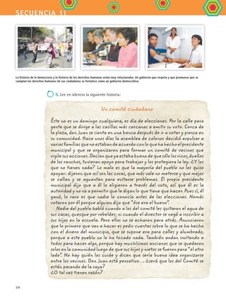 secuencia 11
34
5. Lee en silencio la siguiente historia:
do en
blan-
Un comité ciudadano
Éste no es un domingo cualquiera, es día de elecciones. Por la calle pasa
gente que se dirige a las casillas más cercanas a emitir su voto. Cerca de
la plaza, don Juan se sienta en una banca después de ir a votar y piensa en
su comunidad. Hace unos días la asamblea de colonos decidió expulsar a
variasfamiliasquenoestabandeacuerdoconloquehahechoelpresidente
municipal y que se organizaron para formar un comité de vecinos que
vigilesusacciones.Decíanqueyaestababuenodequesólolosricos,dueños
de los ranchos, tuvieran apoyo para trabajar y los protegiera la ley. ¿Y los
que no tienen nada? Lo malo es que la mayoría del pueblo no los quiso
apoyar: dijeron que así son las cosas, que más vale no meterse y que mejor
se callan y se aguantan para evitarse problemas. El propio presidente
municipal dijo que a él lo eligieron a través del voto, así que él es la
autoridad y no va a permitir que le digan lo que tiene que hacer. Pues sí, él
ganó, lo raro es que nadie lo conocía antes de las elecciones. Nomás
votaron por él porque alguien dijo que “ése era el bueno”.
Nadie del pueblo habló cuando a los del comité les quitaron el agua de
sus casas, quesque por rebeldes; ni cuando el director se negó a inscribir a
sus hijos en la escuela. Pero ellos no se echaron para atrás. Anunciaron
que lo primero que van a hacer es pedir cuentas sobre lo que se ha hecho
con el dinero del municipio, que se supone era para calles y alumbrado,
porque a este pueblo no le ha tocado nada. También andan invitando a
todos para hacer algo, porque hay muchísimos ancianos que se quedaron
solos en la comunidad luego de que sus hijos y nietos se fueron para “el otro
lado”. No hay quién los cuide y dicen que sería buena idea organizarse
entre los vecinos. Don Juan está pensativo… ¿será que los del Comité se
están pasando de la raya?
¿O tal vez tienen razón?
La historia de la democracia y la historia de los derechos humanos están muy relacionadas. Un gobierno que respeta y que promueve que se
cumplan los derechos humanos de sus ciudadanos se fortalece como un gobierno democrático.
FCE B4 S11.indd 34 9/11/07 11:19:52 AM
 