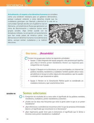 secuencia 11
36
Somos soberanos
7.	 Compartan los resultados de su tarea sobre el significado de las palabras mandato,
mandatario, ciudadano y primer mandatario y comenten:
•	 ¿Cuáles son las ideas más frecuentes que tiene la gente sobre lo que es un primer
mandatario?
•	 ¿Qué diferencias o coincidencias encuentran entre lo que las personas entrevistadas
dijeron y el significado que encontraron en el diccionario?
•	 ¿Qué importancia puede tener para la democracia el significado que le demos a
términos como primer mandatario o ciudadano?
Una tarea… ¡Recuérdala!
Formen tres grupos para realizar las siguientes actividades:
•	 Equipo 1: Cada integrante del equipo pregunte a dos personas qué significa
para ellas el término primer mandatario. Anoten sus respuestas para
compartirlas con el grupo.
•	 Equipo 2: Busquen en su diccionario, en una enciclopedia o en Internet las
palabras mandato, mandatario y ciudadano. También pueden ubicar notas
periodísticas en las que se utilice alguna de estas palabras y que les ayuden
a entender en qué situaciones se aplica.
•	 Equipo 3: Revisen en la Constitución Política quién es considerado un
ciudadano mexicano y qué características tiene.
Sesión 99
Actualmente, el respeto a los derechos humanos se considera
como una condición necesaria para un gobierno democrático,
porque cualquier violación a estos derechos impide que los
ciudadanos participen con libertad y plenitud en la vida de su
comunidad. Ejemplo de ello son el gobierno nazi en
Alemania, y el estalinista en Rusia que generaron un
clima de discriminación y violencia contra varios
grupos sociales. Algo similar sucede con las
dictaduras militares, la corrupción y el autoritarismo
que han vivido países de América Latina. Una
democracia sin derechos humanos no es democracia
plena, aunque existan ciudadanos y se realicen
elecciones.
FCE B4 S11.indd 36 9/11/07 11:19:56 AM
 