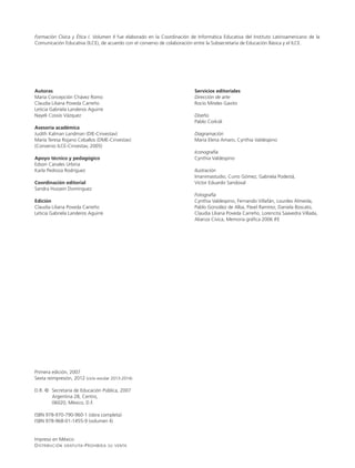 Formación Cívica y Ética I. Volumen II fue elaborado en la Coordinación de Informática Educativa del Instituto Latinoamericano de la
Comunicación Educativa (ILCE), de acuerdo con el convenio de colaboración entre la Subsecretaría de Educación Básica y el ILCE.
Autoras
María Concepción Chávez Romo
Claudia Liliana Poveda Carreño
Leticia Gabriela Landeros Aguirre
Nayeli Cossío Vázquez
Asesoría académica
Judith Kalman Landman (DIE-Cinvestav)
María Teresa Rojano Ceballos (DME-Cinvestav)
(Convenio ILCE-Cinvestav, 2005)
Apoyo técnico y pedagógico
Edson Canales Urbina
Karla Pedroza Rodríguez
Coordinación editorial
Sandra Hussein Domínguez
Edición
Claudia Liliana Poveda Carreño
Leticia Gabriela Landeros Aguirre
Primera edición, 2007
Sexta reimpresión, 2012 (ciclo escolar 2013-2014)
D.R. ©	 Secretaría de Educación Pública, 2007
	 Argentina 28, Centro,
	 06020, México, D.F.
ISBN 978-970-790-960-1 (obra completa)
ISBN 978-968-01-1455-9 (volumen II)
Impreso en México
Distribución gratuita-Prohibida su venta
Servicios editoriales
Dirección de arte
Rocío Mireles Gavito
Diseño
Pablo Corkidi
Diagramación
María Elena Amaro, Cynthia Valdespino
Iconografía
Cynthia Valdespino
Ilustración
Imanimastudio, Curro Gómez, Gabriela Podestá,
Víctor Eduardo Sandoval
Fotografía
Cynthia Valdespino, Fernando Villafán, Lourdes Almeida,
Pablo González de Alba, Pável Ramírez, Daniela Boscato,
Claudia Liliana Poveda Carreño, Lorencita Saavedra Villada,
Alianza Cívica, Memoria gráfica 2006 IFE
LPA-FCYE-2-V2-LEGAL-13-14.indd 2 15/05/12 13:33
 
