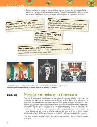 secuencia 11
38
Mayorías y minorías en la democracia
Para que la ciudadanía pueda expresar su voluntad, sus necesidades e intereses, es
necesario que existan mecanismos que lo hagan posible. Éstos deben basarse en
principios que orienten las acciones. Uno de ellos es el principio de mayoría. Éste
implica que, al tomar decisiones sobre asuntos que afectan a la comunidad, se respete
y considere aquello que la mayoría de la población requiere y piensa. A diferencia de
otras formas de organización política, como las monarquías absolutas o las dictaduras,
en una democracia no importa sólo la voluntad de uno, o de un pequeño grupo
privilegiado, sino de todos aquellos que se verán afectados por una decisión o acción.
Pero ¿qué ventajas y desventajas tiene decidir por mayoría? En esta sesión podrás
analizarlo.
La división de poderes contribuye a evitar que el poder se concentre sólo en el presidente y asegurar que la
voluntad del pueblo esté representada de distintas formas en las decisiones de gobierno.
Sesión 100
•	 Den ejemplos de su país o su comunidad en los que piensen que la ciudadanía hace
valer o no el principio de la soberanía popular. Pueden tomarlos del periódico o de las
noticias de la televisión o radio. Observen como ejemplo las siguientes noticias:
Nuevo informe
Organizaciones que trabajan en favor de la niñezpresentan un informe sobre los problemas enMéxico. Piden que se atiendan sin demora.
No quieren saber por quién votan
Ciudadanos se interesan poco por conocer las propuestas de candidatos.
Algunos entrevistados dicen que les da igual.
Quieren trabajo conjuntoGrupo de mujeres informa aautoridades sobre sus necesidades yproponen soluciones.
Exigen sus cuentas claras
Organización comunitaria pide a su presidente
municipal cuentas sobre el uso del presupuesto.
FCE B4 S11.indd 38 9/11/07 11:20:21 AM
 