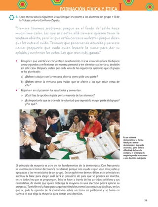 IFORMACIÓN CÍVICA Y ÉTICA
39
•	 Imaginen que ustedes se encuentran exactamente en esa situación ahora. Dediquen
unos segundos a reflexionar de manera personal y en silencio cuál sería su decisión
en este caso. Después, voten por cada una de las siguientes opciones que el grupo
se ha planteado:
a)	 ¿Deben trabajar con la ventana abierta como pide una parte?
b)	 ¿Deben cerrar la ventana para evitar que se afecte a los que están cerca de
ella?
•	 Registren en el pizarrón los resultados y comenten:
	 ¿Cuál fue la opción elegida por la mayoría de los alumnos?
	 ¿Es importante que se atienda la voluntad que expresó la mayor parte del grupo?
¿Por qué?
En un sistema
democrático, la forma
ideal para tomar
decisiones es logrando
acuerdos, pero ante la
dificultad de hacerlo
siempre, el principio de
mayoría puede acercarnos
a una decisión más justa.
“Siempre tenemos problemas porque en el fondo del salón hace
muchísimo calor. Los que se sientan allá siempre quieren tener la
ventana abierta, pero los que están cerca se molestan porque dicen
que les entra el ruido. Tenemos que ponernos de acuerdo y para eso
hemos propuesto que cada quien levante la mano para dar su
opinión y contemos los votos. Los que sean más, ganan.”
9.	 Lean en voz alta la siguiente situación que les ocurre a los alumnos del grupo 1°B de
la Telesecundaria Emiliano Zapata.
El principio de mayoría es otro de los fundamentos de la democracia. Con frecuencia
lo usamos para tomar decisiones cotidianas porque nos ayuda a que sean más justas y
apegadas a las necesidades de un grupo. En un gobierno democrático, este principio es
además la base para elegir cuál será el proyecto de país que se pondrá en marcha,
entre todos los que se propongan. Esto se hace a través de los partidos políticos y sus
candidatos, de modo que quien obtenga la mayoría en una elección podrá aplicar su
proyecto. También es la base para algunos ejercicios como las consultas públicas, en las
que se pide la opinión de la ciudadanía sobre un tema en particular y se toma en
cuenta lo que diga la mayoría para tomar una decisión.
FCE B4 S11.indd 39 9/11/07 11:20:22 AM
 