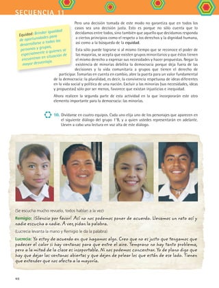 secuencia 11
40
Pero una decisión tomada de este modo no garantiza que en todos los
casos sea una decisión justa. Esto es porque no sólo cuenta que lo
decidamos entre todos, sino también que aquello que decidamos responda
a ciertos principios como el respeto a los derechos y la dignidad humana,
así como a la búsqueda de la equidad.
Esta sólo puede lograrse si al mismo tiempo que se reconoce el poder de
las mayorías, se acepta que existen grupos minoritarios y que éstos tienen
el mismo derecho a expresar sus necesidades y hacer propuestas. Negar la
existencia de minorías debilita la democracia porque deja fuera de las
decisiones y la vida comunitaria a grupos que tienen el derecho de
participar. Tomarlas en cuenta en cambio, abre la puerta para un valor fundamental
de la democracia: la pluralidad, es decir, la convivencia respetuosa de ideas diferentes
en la vida social y política de una nación. Excluir a las minorías (sus necesidades, ideas
y propuestas) sólo por ser menos, favorece que existan injusticias e inequidad.
Ahora realicen la segunda parte de esta actividad en la que incorporarán este otro
elemento importante para la democracia: las minorías.
10.	Divídanse en cuatro equipos. Cada uno elija uno de los personajes que aparecen en
el siguiente diálogo del grupo 1°B, y a quien ustedes representarán en adelante.
Lleven a cabo una lectura en voz alta de este diálogo.
(Se escucha mucho revuelo, todos hablan a la vez)
Remigio: ¡Silencio por favor! Así no nos podemos poner de acuerdo. Llevamos un rato así y
nadie escucha a nadie. A ver, pidan la palabra.
(Lucrecia levanta la mano y Remigio le da la palabra)
Lucrecia: Yo estoy de acuerdo en que hagamos algo. Creo que no es justo que tengamos que
padecer el calor si hay ventanas para que entre el aire. Temprano no hay tanto problema,
pero a la mitad de la clase es insoportable. Ni nos podemos concentrar. Yo de plano digo que
hay que dejar las ventanas abiertas y que dejen de pelear los que están de ese lado. Tienen
que entender que nos afecta a la mayoría.
Equidad: Brindar igualdad
de oportunidades para
desarrollarse a todas las
personas y grupos,
especialmente a quienes se
encuentran en situación de
mayor desventaja.
FCE B4 S11.indd 40 9/11/07 11:20:27 AM
 