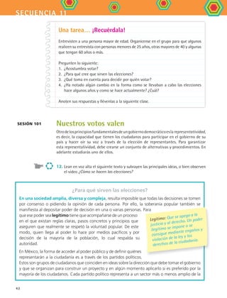 secuencia 11
42
Nuestros votos valen
Otrodelosprincipiosfundamentalesdeungobiernodemocráticoeslarepresentatividad,
es decir, la capacidad que tienen los ciudadanos para participar en el gobierno de su
país y hacer oír su voz a través de la elección de representantes. Para garantizar
esta representatividad, debe crearse un conjunto de alternativas y procedimientos. En
adelante estudiarás uno de ellos.
12.	Lean en voz alta el siguiente texto y subrayen las principales ideas, o bien observen
el video ¿Cómo se hacen las elecciones?
Una tarea… ¡Recuérdala!
Entrevisten a una persona mayor de edad. Organícense en el grupo para que algunos
realicen su entrevista con personas menores de 25 años, otras mayores de 40 y algunas
que tengan 60 años o más.
Pregunten lo siguiente:
1.	 ¿Acostumbra votar?
2.	 ¿Para qué cree que sirven las elecciones?
3.	 ¿Qué toma en cuenta para decidir por quién votar?
4.	 ¿Ha notado algún cambio en la forma como se llevaban a cabo las elecciones
hace algunos años y como se hace actualmente? ¿Cuál?
Anoten sus respuestas y llévenlas a la siguiente clase.
Sesión 101
¿Para qué sirven las elecciones?
En una sociedad amplia, diversa y compleja, resulta imposible que todas las decisiones se tomen
por consenso o pidiendo la opinión de cada persona. Por ello, la soberanía popular también se
manifiesta al depositar poder de decisión en una o varias personas. Para
que ese poder sea legítimo tiene que acompañarse de un proceso
en el que existan reglas claras, pasos concretos y principios que
aseguren que realmente se respetó la voluntad popular. De este
modo, quien llega al poder lo hace por medios pacíficos y por
decisión de la mayoría de la población, lo cual respalda su
autoridad.
En México, la forma de acceder al poder público y de definir quiénes
representarán a la ciudadanía es a través de los partidos políticos.
Estos son grupos de ciudadanos que coinciden en ideas sobre la dirección que debe tomar el gobierno
y que se organizan para construir un proyecto y en algún momento aplicarlo si es preferido por la
mayoría de los ciudadanos. Cada partido político representa a un sector más o menos amplio de la
Legítimo: Que se apega a la
justicia y al derecho. Un poder
ilegítimo se impone o se
consigue mediante engaños y
violación de la ley y los
derechos de la ciudadanía.
FCE B4 S11.indd 42 9/11/07 11:20:29 AM
 