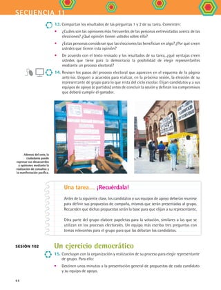 secuencia 11
44
13. Compartan los resultados de las preguntas 1 y 2 de su tarea. Comenten:
•	 ¿Cuáles son las opiniones más frecuentes de las personas entrevistadas acerca de las
elecciones? ¿Qué opinión tienen ustedes sobre ello?
•	 ¿Estas personas consideran que las elecciones las benefician en algo? ¿Por qué creen
ustedes que tienen esta opinión?
•	 De acuerdo con el texto revisado y los resultados de su tarea, ¿qué ventajas creen
ustedes que tiene para la democracia la posibilidad de elegir representantes
mediante un proceso electoral?
14. Revisen los pasos del proceso electoral que aparecen en el esquema de la página
anterior. Lleguen a acuerdos para realizar, en la próxima sesión, la elección de su
representante de grupo para lo que resta del ciclo escolar. Elijan candidatos y a sus
equipos de apoyo (o partidos) antes de concluir la sesión y definan los compromisos
que deberá cumplir el ganador.
Además del voto, la
ciudadanía puede
expresar sus desacuerdos
y opiniones mediante la
realización de consultas y
la manifestación pacífica.
Una tarea… ¡Recuérdala!
Antes de la siguiente clase, los candidatos y sus equipos de apoyo deberán reunirse
para definir sus propuestas de campaña, mismas que serán presentadas al grupo.
Recuerden que dichas propuestas serán la base para que elijan a su representante.
Otra parte del grupo elabore papeletas para la votación, similares a las que se
utilizan en los procesos electorales. Un equipo más escriba tres preguntas con
temas relevantes para el grupo para que las debatan los candidatos.
Sesión 102 Un ejercicio democrático
15.	Concluyan con la organización y realización de su proceso para elegir representante
de grupo. Para ello:
•	 Destinen unos minutos a la presentación general de propuestas de cada candidato
y su equipo de apoyo.
FCE B4 S11.indd 44 9/11/07 11:20:34 AM
 