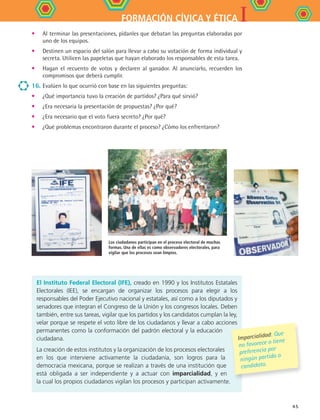 IFORMACIÓN CÍVICA Y ÉTICA
45
Los ciudadanos participan en el proceso electoral de muchas
formas. Una de ellas es como observadores electorales, para
vigilar que los procesos sean limpios.
•	 Al terminar las presentaciones, pídanles que debatan las preguntas elaboradas por
uno de los equipos.
•	 Destinen un espacio del salón para llevar a cabo su votación de forma individual y
secreta. Utilicen las papeletas que hayan elaborado los responsables de esta tarea.
•	 Hagan el recuento de votos y declaren al ganador. Al anunciarlo, recuerden los
compromisos que deberá cumplir.
16.	Evalúen lo que ocurrió con base en las siguientes preguntas:
•	 ¿Qué importancia tuvo la creación de partidos? ¿Para qué sirvió?
•	 ¿Era necesaria la presentación de propuestas? ¿Por qué?
•	 ¿Era necesario que el voto fuera secreto? ¿Por qué?
•	 ¿Qué problemas encontraron durante el proceso? ¿Cómo los enfrentaron?
El Instituto Federal Electoral (IFE), creado en 1990 y los Institutos Estatales
Electorales (IEE), se encargan de organizar los procesos para elegir a los
responsables del Poder Ejecutivo nacional y estatales, así como a los diputados y
senadores que integran el Congreso de la Unión y los congresos locales. Deben
también, entre sus tareas, vigilar que los partidos y los candidatos cumplan la ley,
velar porque se respete el voto libre de los ciudadanos y llevar a cabo acciones
permanentes como la conformación del padrón electoral y la educación
ciudadana.
La creación de estos institutos y la organización de los procesos electorales
en los que interviene activamente la ciudadanía, son logros para la
democracia mexicana, porque se realizan a través de una institución que
está obligada a ser independiente y a actuar con imparcialidad, y en
la cual los propios ciudadanos vigilan los procesos y participan activamente.
Imparcialidad: Que
no favorece o tiene
preferencia por
ningún partido o
candidato.
FCE B4 S11.indd 45 9/11/07 11:20:38 AM
 