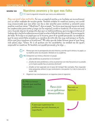 secuencia 11
46
Nuestros avances y lo que nos falta
17.	Lean la siguiente situación que narra una adolescente:
Hoy me pasó algo extraño. Fui con mi papá al centro, y en la plaza nos encontramos
con un señor rodeado de mucha gente. También estaba mi madrina Juana y nos contó
muy emocionada que ese señor nos iba a dar semillas para sembrar y cemento para
ampliar nuestras casas. “¡Qué bien!”, dijo mi papá. “Lo único que hay que hacer es darle
las credenciales para votar y luego nos las regresa”, contó mi madrina. A mí eso me sonó
raro. Cuando alguien le preguntó, dijo que no había problema, que era para evitarnos el
trabajodeirhastalacabeceramunicipalavotareldíadelaselecciones.Élseencargaría
de todo. Yo le dije a mi papá que no lo hiciera, pero él se quedó pensando. La verdad es
que la casa necesitaba arreglos y su siembra de este año iba muy mal porque no llovía.
¿Con qué iba a sembrar a la próxima? “Al cabo que de todas formas gana el que tiene
más pesos”, dijo. “Claro. Yo ni sé quiénes son los candidatos. La verdad me da igual”,
respondió mi madrina. Yo también me quedé pensando y les dije…
•	 Piensa que eres la protagonista de esta historia y escribe qué le dirías a tu papá y a
tu madrina ante esa situación. Anótalo en tu cuaderno.
18.	Compartan sus textos y discutan en grupo:
	 ¿Qué problemas se presentan en la historia?
	 ¿Cuáles de estos problemas u otros se presentan con más frecuencia en su estado
y en el país cuando hay un proceso electoral?
	 ¿Cuáles se han superado con el paso del tiempo? Den ejemplos. Para responder
estas preguntas utilicen lo que contestaron a los puntos 3 y 4 de la tarea de la
sesión 100.
•	 Organicen sus conclusiones en un esquema como el siguiente:
Para vivir
en un gobierno
democrático
Sesión 103
En México hemos
logrado que nuestras
elecciones… Pero aún no
logramos…
Y para que superemos los
problemas que aún tenemos, es
importante…
FCE B4 S11.indd 46 9/11/07 11:20:39 AM
 