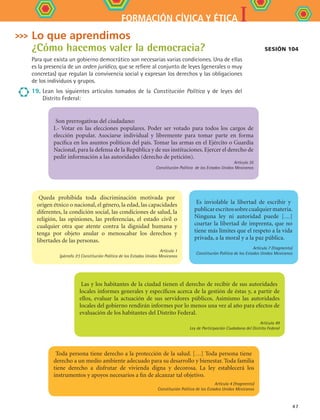 IFORMACIÓN CÍVICA Y ÉTICA
47
Lo que aprendimos
¿Cómo hacemos valer la democracia?
Para que exista un gobierno democrático son necesarias varias condiciones. Una de ellas
es la presencia de un orden jurídico, que se refiere al conjunto de leyes (generales o muy
concretas) que regulan la convivencia social y expresan los derechos y las obligaciones
de los individuos y grupos.
19.	Lean los siguientes artículos tomados de la Constitución Política y de leyes del
Distrito Federal:
Son prerrogativas del ciudadano:
I.- Votar en las elecciones populares. Poder ser votado para todos los cargos de
elección popular. Asociarse individual y libremente para tomar parte en forma
pacífica en los asuntos políticos del país. Tomar las armas en el Ejército o Guardia
Nacional, para la defensa de la República y de sus instituciones. Ejercer el derecho de
pedir información a las autoridades (derecho de petición).
Artículo 35
Constitución Política de los Estados Unidos Mexicanos
Queda prohibida toda discriminación motivada por
origen étnico o nacional, el género, la edad, las capacidades
diferentes, la condición social, las condiciones de salud, la
religión, las opiniones, las preferencias, el estado civil o
cualquier otra que atente contra la dignidad humana y
tenga por objeto anular o menoscabar los derechos y
libertades de las personas.
Artículo 1
(párrafo 3º) Constitución Política de los Estados Unidos Mexicanos
Es inviolable la libertad de escribir y
publicarescritossobrecualquiermateria.
Ninguna ley ni autoridad puede […]
coartar la libertad de imprenta, que no
tiene más límites que el respeto a la vida
privada, a la moral y a la paz pública.
Artículo 7 (fragmento)
Constitución Política de los Estados Unidos Mexicanos
Sesión 104
Las y los habitantes de la ciudad tienen el derecho de recibir de sus autoridades
locales informes generales y específicos acerca de la gestión de éstas y, a partir de
ellos, evaluar la actuación de sus servidores públicos. Asimismo las autoridades
locales del gobierno rendirán informes por lo menos una vez al año para efectos de
evaluación de los habitantes del Distrito Federal.
Artículo 49
Ley de Participación Ciudadana del Distrito Federal
Toda persona tiene derecho a la protección de la salud. […] Toda persona tiene
derecho a un medio ambiente adecuado para su desarrollo y bienestar. Toda familia
tiene derecho a disfrutar de vivienda digna y decorosa. La ley establecerá los
instrumentos y apoyos necesarios a fin de alcanzar tal objetivo.
Artículo 4 (fragmento)
Constitución Política de los Estados Unidos Mexicanos
FCE B4 S11.indd 47 9/11/07 11:20:39 AM
 