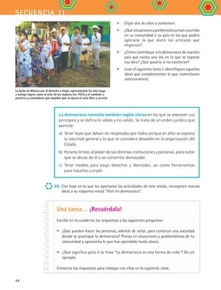 secuencia 11
48
•	 Elijan dos de ellos y comenten:
•	 ¿Quésituacionesyproblemáticashanocurrido
en su comunidad o su país en las que podría
aplicarse lo que dicen los artículos que
eligieron?
•	 ¿Cómo contribuye a la democracia de nuestro
país que exista una ley en la que se exprese
esa idea? ¿Qué pasaría si no existieran?
•	 Lean el siguiente texto e identifiquen aquellas
ideas que complementen lo que comentaron
anteriormente.
20.	Con base en lo que les aportaron las actividades de esta sesión, incorporen nuevas
ideas a su esquema inicial Vivir en democracia.
Una tarea… ¡Recuérdala!
Escribe en tu cuaderno las respuestas a las siguientes preguntas:
•	 ¿Qué pueden hacer las personas, además de votar, para construir una sociedad
donde se practique la democracia? Piensa en situaciones y problemáticas de tu
comunidad y aprovecha lo que has aprendido hasta ahora.
•	 ¿Qué significa para ti la frase “La democracia es una forma de vida”? Da un
ejemplo.
Conserva tus respuestas para trabajar con ellas en la siguiente clase.
La lucha en México por el derecho a elegir representante ha sido larga,
e incluye logros como el voto de las mujeres (en 1953) y el combate a
prácticas y costumbres que impiden que se ejerza el voto libre y secreto.
La democracia necesita también reglas claras en las que se expresen sus
principios y se defina lo válido y no válido. Se trata de un orden jurídico que
permite:
a) 	Tener leyes que deban ser respetadas por todos porque en ellas se expresa
la voluntad general y lo que se considera deseable en la organización del
Estado.
b) 	Ponerle límites al poder de las distintas instituciones y personas, para evitar
que se abuse de él o se concentre demasiado.
c) 	Tener medios para exigir derechos y libertades, así como herramientas
para hacerlos cumplir.
FCE B4 S11.indd 48 9/11/07 11:20:43 AM
 