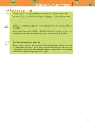 IFORMACIÓN CÍVICA Y ÉTICA
49
•	 Trueba Lara, José Luis. Igualdad. México: SEP/Aguilar, Libros del Rincón, 2003.
•	 Trueba Lara, José Luis. Democracia. México: SEP/Aguilar, Libros del Rincón, 2003.
•	 Instituto Federal Electoral. La mejor elección. Conociendo la democracia 2. México:
IFE, 1996.
	 ¿Y para qué sirve eso de votar? En esta historia ilustrada conocerás un poco más
sobre la importancia de las votaciones como un apoyo para tomar decisiones.
•	 http://www.ife.org.mx/portal/site/ife
	 En esta página existe un espacio titulado “IFE para Niños” en el cual podrás acceder
a varios segmentos como el que se refiere a juegos didácticos. Ahí encontrarás la
“Trivia democrática” que te ayudará a poner a prueba gran parte de los contenidos
que estudiaste en este bloque. ¡Anímate a jugar!
Para saber más
FCE B4 S11.indd 49 9/11/07 11:20:43 AM
 