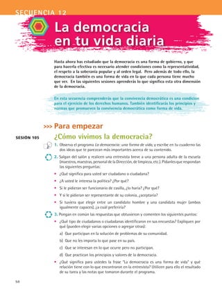 secuencia 12
50
Hasta ahora has estudiado que la democracia es una forma de gobierno, y que
para hacerla efectiva es necesario atender condiciones como la representatividad,
el respeto a la soberanía popular y al orden legal. Pero además de todo ello, la
democracia también es una forma de vida en la que cada persona tiene mucho
que ver. En las siguientes sesiones aprenderás lo que significa esta otra dimensión
de la democracia.
En esta secuencia comprenderás que la convivencia democrática es una condición
para el ejercicio de los derechos humanos. También identificarás los principios y
normas que promueven la convivencia democrática como forma de vida.
Para empezar
¿Cómo vivimos la democracia?
1.	 Observa el programa La democracia: una forma de vida, y escribe en tu cuaderno las
dos ideas que te parezcan más importantes acerca de su contenido.
2. Salgan del salón y realicen una entrevista breve a una persona adulta de la escuela
(maestros, maestras, personal de la Dirección, de limpieza, etc.). Pídanles que respondan
las siguientes preguntas:
•	 ¿Qué significa para usted ser ciudadano o ciudadana?
•	 ¿A usted le interesa la política? ¿Por qué?
•	 Si le pidieran ser funcionario de casilla, ¿lo haría? ¿Por qué?
•	 Y si le pidieran ser representante de su colonia, ¿aceptaría?
•	 Si tuviera que elegir entre un candidato hombre y una candidata mujer (ambos
igualmente capaces), ¿a cuál preferiría?
3. Pongan en común las respuestas que obtuvieron y comenten los siguientes puntos:
•	 ¿Qué tipo de ciudadanos o ciudadanas identificaron en sus encuestas? Expliquen por
qué (pueden elegir varias opciones o agregar otras):
a)	 Que participan en la solución de problemas de su comunidad.
b)	 Que no les importa lo que pase en su país.
c)	 Que se interesan en lo que ocurre pero no participan.
d)	 Que practican los principios y valores de la democracia.
•	 ¿Qué significa para ustedes la frase “La democracia es una forma de vida” y qué
relación tiene con lo que encontraron en la entrevista? Utilicen para ello el resultado
de su tarea y las notas que tomaron durante el programa.
La democracia
en tu vida diaria
Sesión 105
FCE B4 S12.indd 50 9/11/07 11:21:12 AM
 