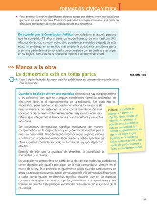 IFORMACIÓN CÍVICA Y ÉTICA
51
•	 Para terminar la sesión identifiquen algunos rasgos que deben tener los ciudadanos
que vivan en una democracia. Comenten sus razones. Tengan a la mano estas primeras
ideas para enriquecerlas con las actividades de esta secuencia.
De acuerdo con la Constitución Política, un ciudadano es aquella persona
que ha cumplido 18 años y tiene un modo honesto de vivir (artículo 34).
Algunos derechos, como el voto, sólo pueden ser ejercidos después de esta
edad; sin embargo, en un sentido más amplio, la ciudadanía también se ejerce
al sentirse parte de una comunidad, comprometerse con su destino y participar
en su mejora. Para eso no es necesario esperar a ser mayor de edad.
Manos a la obra
La democracia está en todas partes
4.	 Lean el siguiente texto. Subrayen aquellas palabras que no comprendan y coméntenlas
con su profesor.
Sesión 106
Cuando se habla de vivir en una sociedad democrática hay que preguntarse
si es suficiente con que se cumplan condiciones como la realización de
elecciones libres o el reconocimiento de la soberanía. Sin duda eso es
importante, pero también lo es que la democracia forme parte de
nuestra manera de entender la vida como miembros de una
sociedad. Y de cómo enfrentamos los problemas y asuntos comunes.
Esto es, que integremos la democracia a nuestra cultura y a nuestra
vida diaria.
Ser ciudadanos democráticos significa involucrarse de manera
comprometida en la organización y el gobierno de nuestro país y
nuestra comunidad. También implica reconocer que algunos valores
y normas de un gobierno democrático pueden y deben aplicarse en
otros espacios como la escuela, la familia, el equipo deportivo,
etcétera.
Ejemplo de ello son la igualdad de derechos, la pluralidad, la
solidaridad, y el diálogo.
En un gobierno democrático se parte de la idea de que todos los ciudadanos
tienen derecho por igual a participar de la vida comunitaria, siempre en el
marco de la ley. Este principio es igualmente válido cuando participamos en
otros espacios de convivencia social como la escuela o la comunidad.Reconocer
a todos como iguales en derechos significa procurar que en los espacios
comunes cada quien exprese su opinión, manifieste sus necesidades y sea
tomado en cuenta. Este principio va también de la mano con el ejercicio de la
pluralidad.
Cultura: La cultura se
expresa en creencias,
objetos, ideas, modos de
relación. Así como una
obra de arte, también la
vida en comunidad, las
formas de gobernarnos, las
creencias sobre lo que
significa ser ciudadano,
son resultado de ella y nos
habla de quiénes somos y
cómo es nuestra sociedad.
FCE B4 S12.indd 51 9/11/07 11:21:13 AM
 
