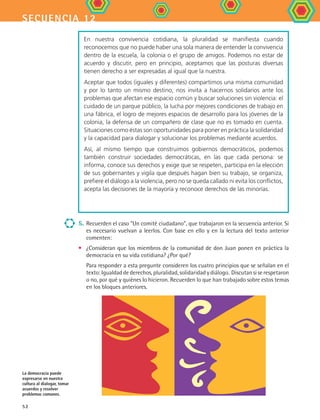 secuencia 12
52
5. 	Recuerden el caso Un comité ciudadano, que trabajaron en la secuencia anterior. Si
es necesario vuelvan a leerlos. Con base en ello y en la lectura del texto anterior
comenten:
•	 ¿Consideran que los miembros de la comunidad de don Juan ponen en práctica la
democracia en su vida cotidiana? ¿Por qué?
	 Para responder a esta pregunte consideren los cuatro principios que se señalan en el
texto: Igualdad de derechos, pluralidad, solidaridad y diálogo.  Discutan si se respetaron
o no, por qué y quiénes lo hicieron. Recuerden lo que han trabajado sobre estos temas
en los bloques anteriores.
La democracia puede
expresarse en nuestra
cultura al dialogar, tomar
acuerdos y resolver
problemas comunes.
En nuestra convivencia cotidiana, la pluralidad se manifiesta cuando
reconocemos que no puede haber una sola manera de entender la convivencia
dentro de la escuela, la colonia o el grupo de amigos. Podemos no estar de
acuerdo y discutir, pero en principio, aceptamos que las posturas diversas
tienen derecho a ser expresadas al igual que la nuestra.
Aceptar que todos (iguales y diferentes) compartimos una misma comunidad
y por lo tanto un mismo destino, nos invita a hacernos solidarios ante los
problemas que afectan ese espacio común y buscar soluciones sin violencia: el
cuidado de un parque público, la lucha por mejores condiciones de trabajo en
una fábrica, el logro de mejores espacios de desarrollo para los jóvenes de la
colonia, la defensa de un compañero de clase que no es tomado en cuenta.
Situaciones como éstas son oportunidades para poner en práctica la solidaridad
y la capacidad para dialogar y solucionar los problemas mediante acuerdos.
Así, al mismo tiempo que construimos gobiernos democráticos, podemos
también construir sociedades democráticas, en las que cada persona: se
informa, conoce sus derechos y exige que se respeten, participa en la elección
de sus gobernantes y vigila que después hagan bien su trabajo, se organiza,
prefiere el diálogo a la violencia, pero no se queda callado ni evita los conflictos,
acepta las decisiones de la mayoría y reconoce derechos de las minorías.
FCE B4 S12.indd 52 9/11/07 11:21:13 AM
 