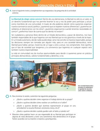 IFORMACIÓN CÍVICA Y ÉTICA
55
8.	 Lean el siguiente texto y complementen sus respuestas a las preguntas de la actividad
anterior.
La libertad de elegir cómo convivir Dentro de una democracia, la libertad no sólo es un valor, es
un derecho fundamental que nos permite levantar la voz y nos da poder para participar y actuar
como miembros de una comunidad. A través de ella podemos decidir cómo queremos organizar
nuestra convivencia social y política: ¿queremos que se respeten nuestras diferencias? ¿queremos ser
solidarios al relacionarnos con los otros? ¿queremos organizarnos cuando tenemos necesidades en
común? ¿preferimos hacer de cuenta que los demás no existen?
Ser ciudadanos y personas libres dentro de un Estado democrático, y gozar de derechos, nos hace
también responsables de lo que hagamos con esa libertad que se nos garantiza a través de las leyes.
En un Estado autoritario, donde nadie puede elegir, sería más sencillo no hacerse responsable, porque
las decisiones siempre son tomadas por alguien más; pero en una sociedad democrática, tener
libertad para hablar, pensar, movernos de un lugar a otro y actuar, nos compromete. Esto significa
que el tipo de sociedad que tengamos y la convivencia que logremos en cualquier espacio será
también nuestra responsabilidad.
La vida en comunidad nos da muchas oportunidades para decidir si queremos poner en práctica
principios democráticos, valores fundamentales y derechos; o no.
Una sociedad democrática
incorpora la solidaridad y
la igualdad de derechos
como valores cotidianos.
9.	Para terminar la sesión, comenten las siguientes preguntas:
	 ¿Quién o quiénes deciden cómo organizar el trabajo dentro de su grupo?
	 ¿Quién o quiénes deciden cómo resolver un conflicto en el salón?
	 ¿Quién o quienes deciden qué alumnos representarán al grupo en una
actividad de la escuela (festival, ceremonia cívica, etc.)?
	 ¿Quién o quiénes deciden cuándo pueden salir al baño y cuándo no?
•	 Discutan cómo podrían hacer un uso responsable de su libertad para participar en
algunas de estas decisiones y tener una convivencia más democrática en el grupo.
Tomen acuerdos con su maestro o maestra y practíquenlos.
FCE B4 S12.indd 55 9/11/07 11:21:41 AM
 