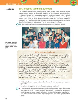 secuencia 12
56
Los jóvenes también cuentan
Una sociedad democrática se construye entre todos: adultos, niños, ancianos, mujeres,
hombre y gente joven. A veces pareciera que construir una sociedad y decidir cómo será,
es una tarea que sólo corresponde a unos cuantos: los partidos, los gobernantes, la gente
adulta, las autoridades de una escuela o de la familia. Pero un grupo, un pueblo, un
estado, o una nación no serían realmente democráticos si deja fuera a una parte de su
población. Por eso, los jóvenes, igual que todos los demás, también cuentan para opinar,
decidir e involucrarse en la vida social y en los problemas que les afectan.
10	. Lean el siguiente caso y comenten las preguntas que se presentan al final:
Sesión 108
Entre taxis y microbuses
Los alumnos de la escuela estamos muy molestos porque los taxistas
y los choferes de microbús que pasan por aquí se traen un gran pleito y
a nosotros nos afectan. Resulta que muchos de nosotros nos
organizamos para llegar a la escuela e irnos en taxi, porque al pagarlo
entre varios nos sale igual de barato, nos vamos más cómodos y
llegamos antes. Pero los choferes de la micro ya se dieron cuenta y les
prohibieron a los taxistas pasar por aquí a la hora de entrada y de
salida. Dicen que les quitan pasaje y pierden dinero. Lo peor es que
cuando algún taxista decide pasar y levantarnos, los otros choferes nos
bajan del taxi y nos dicen que no lo podemos tomar.
Eso no se vale, pero francamente no sabemos qué hacer. Como son
adultos y nos ven chicos ni caso nos hacen cuando reclamamos.
•	 ¿Qué actitud creen que deben tomar los alumnos de esta escuela ante el problema
que tienen?
•	 ¿A quién le correspondería hacer algo para resolver el problema?
•	 Compartan con el grupo sus respuestas y juntos propongan al menos dos acciones
que ustedes llevarían a cabo si estuvieran en el lugar de estos alumnos. Al sugerirlas,
tomen en cuenta que se trate de soluciones que contribuyan a una organización y
una convivencia más democrática. Apliquen para ello lo que han aprendido hasta
ahora.
Una sociedad democrática
se construye entre todos:
adultos, niños, ancianos,
mujeres, hombres y gente
joven.
FCE B4 S12.indd 56 9/11/07 11:21:49 AM
 