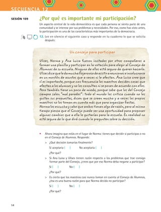 secuencia 12
58
¿Por qué es importante mi participación?
Un aspecto central de la vida democrática es que cada persona se sienta parte de una
comunidad y se interese por sus problemas y necesidades. Por eso, como has visto antes,
la participación es una de las características más importantes de la democracia.
12.	Lee en silencio el siguiente caso y responde en tu cuaderno lo que se solicita	
después:
Sesión 109
Un consejo para participar
Ulises, Norma y Ana Luisa fueron invitados por otros compañeros a
formar una planilla y participar en la votación para elegir al Consejo de
Alumnos de su escuela. Ninguno de ellos está seguro de querer hacerlo.
Ulisesdicequeledamuchaflojeraesodeasistirareunioneseinvolucrarse
en un montón de asuntos que a veces ni le afectan. Ana Luisa cree que
sí es importante, porque con frecuencia los maestros deciden cosas que
afectan a los alumnos y no los consultan ni se ponen de acuerdo con ellos.
Pero también tiene un poco de miedo, porque sabe que los del Consejo
siempre salen “mal parados”: todo el mundo los critica cuando no les
gustan sus propuestas, dicen que se creen mucho y a veces los propios
maestros no los toman en cuenta más que para organizar fiestas.
Norma los escucha y sabe que ambos tienen algo de razón, pero al mismo
tiempo piensa que el Consejo puede ser una oportunidad para proponer
algunos cambios que a ella le gustarían para la escuela. En realidad no
está segura de lo que dirá cuando le pregunten sobre su decisión.
•	 Ahora imagina que estás en el lugar de Norma: tienes que decidir si participas o no
en el Consejo de Alumnos. Responde:
	 	 ¿Qué decisión tomarías finalmente?
	 Sí aceptaría (   ) 	 No aceptaría (   )
	 ¿Por qué?
	 	 Si Ana Luisa y Ulises tienen razón respecto a los problemas que trae consigo
formar parte del Consejo, ¿crees que por eso Norma deba negarse a participar?  
	 Sí (   ) 		 No (   )
	 ¿Por qué?
	 	 Es cierto que los maestros casi nunca toman en cuenta al Consejo de Alumnos,
¿ésa es una buena razón para que Norma decida no participar?
	 Sí (   ) 		 No (   )
	 ¿Por qué?
FCE B4 S12.indd 58 9/11/07 11:21:58 AM
 