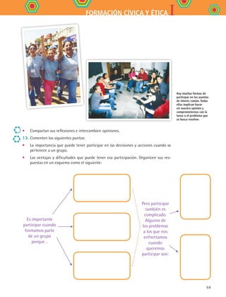 IFORMACIÓN CÍVICA Y ÉTICA
59
•	 Compartan sus reflexiones e intercambien opiniones.
13. 	Comenten los siguientes puntos:
•	 La importancia que puede tener participar en las decisiones y acciones cuando se
pertenece a un grupo.
•	 Las ventajas y dificultades que puede tener esa participación. Organicen sus res-
puestas en un esquema como el siguiente:
Hay muchas formas de
participar en los asuntos
de interés común. Todas
ellas implican hacer
oír nuestra opinión y
comprometernos con la
tarea o el problema que
se busca resolver.
Es importante
participar cuando
formamos parte
de un grupo
porque…
Pero participar
también es
complicado.
Algunos de
los problemas
a los que nos
enfrentamos
cuando
queremos
participar son:
FCE B4 S12.indd 59 9/11/07 11:22:01 AM
 