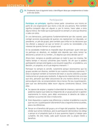secuencia 12
60
14.	Finalmente, lean el siguiente texto e identifiquen ideas que complementen el traba-
jo de esta sesión.
Participación
Participar, en principio, significa tomar parte: convertirse uno mismo en
parte de una organización que reúne a más de una persona. Pero también
significa compartir algo con alguien o, por lo menos, hacer saber a otros
alguna noticia. De modo que la participación es siempre un acto que llevamos
a cabo con otros.
En una democracia, participamos fundamentalmente por dos razones: para
corregir acciones equivocadas de quienes nos representan (un diputado, un
presidente, un jefe de grupo), pero también para influir en las decisiones que
nos afectan y asegurar así que se tomen en cuenta las necesidades y los
intereses de quienes forman un grupo social.
En las sociedades modernas es imposible dejar de participar: quien cree que
no participa en absoluto, en realidad está dejando que otros tomen las
decisiones y actúen en su nombre. ¿Tú dejarías que otros decidan por ti?
Ahora bien, tampoco es posible participar en todo lo que nos interesa. No
habría tiempo ni recursos suficientes para hacerlo. De ahí que la palabra
participación siempre está ligada a una situación específica: un problema, una
decisión, un proyecto, en el cual elegimos intervenir. *
Participar no siempre es sencillo. Justamente porque reconocemos que los
grupos sociales son diversos, también lo son nuestros intereses y opiniones. Y
éstos se expresan también al momento de tratar un asunto colectivo y querer
involucrarnos en grupo para resolverlo. A algunos les importará más una cosa
que otra, pensarán que debe solucionarse de una manera distinta a lo que
piensa alguien más, se comprometerán más o menos. Por eso, la participación,
para que sea democrática debe reunir algunas condiciones básicas. Entre
ellas:
•	 Se capaces de aceptar y respetar la diversidad de intereses y opiniones. No
podemos esperar que todos los integrantes de un grupo piensen o aporten
exactamente lo mismo, pero debe reconocerse el derecho de todos a
expresar sus puntos de vista e involucrarse.
•	 Estar dispuestos a superar esas diferencias y resolver el problema o asunto
que nos une. La participación sólo tendrá frutos si logramos tomar acuerdos,
pese a las diferencias.
•	 Pensar en el beneficio del grupo y en el logro del propósito. No podemos
olvidar que somos individuos, pero la participación democrática nos obliga
a pensar en el propósito (qué es lo que queremos lograr) y trabajar para
cumplirlo. De otro modo, cada quien buscará sólo su propio interés y
beneficio.
FCE B4 S12.indd 60 9/11/07 11:22:01 AM
 