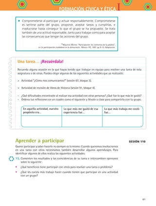 IFORMACIÓN CÍVICA Y ÉTICA
61
Una tarea… ¡Recuérdala!
Recuerda alguna ocasión en la que hayas tenido que trabajar en equipo para resolver una tarea de esta
asignatura o de otras. Puedes elegir algunas de las siguientes actividades que ya realizaste:
	 Actividad “¿Cómo nos comunicamos?” (sesión 67, bloque 3).
	 Actividad de revisión de libros de Historia (sesión 91, bloque 4).
- 	 ¿Qué dificultades encontraste al realizar esa actividad con otras personas? ¿Qué fue lo que más te gustó?
- 	 Ordena tus reflexiones en un cuadro como el siguiente y llévalo a clase para compartirlo con tu grupo.
En aquella actividad, nuestro
propósito era…	
Lo que más me gustó de esa
experiencia fue…
Lo que más trabajo me costó
fue…
Aprender a participar
Querer participar y saber hacerlo no siempre es lo mismo. Cuando queremos involucrarnos
en una tarea con otros necesitamos también desarrollar algunos aprendizajes. Para
identificar algunos de ellos realiza las siguientes actividades.
15.	Comenten los resultados y las coincidencias de su tarea e intercambien opiniones
sobre lo siguiente:
•	 ¿Qué beneficios tiene participar con otros para resolver una tarea o problema?
•	 ¿Qué les cuesta más trabajo hacer cuando tienen que participar en una actividad
con un grupo?
Sesión 110
•	 Comprometerse al participar y actuar responsablemente. Comprometerse
es sentirse parte del grupo, proponer, aceptar tareas y cumplirlas, e
involucrarse hasta conseguir lo que el grupo se ha propuesto. Se trata
también de una actitud responsable, tanto para trabajar como para aceptar
las consecuencias que tengan las acciones del grupo.
*Mauricio Merino. Participación: los contornos de la palabra,	
en La participación ciudadana en la democracia . México: IFE, 1997, pp 9-15. Adaptación.
FCE B4 S12.indd 61 9/11/07 11:22:02 AM
 