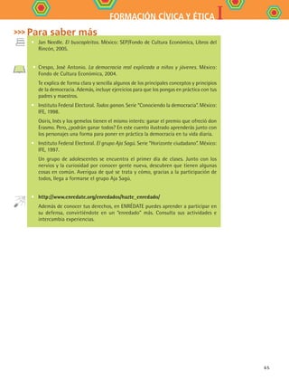 IFORMACIÓN CÍVICA Y ÉTICA
65
•	 Jan Needle. El buscapleitos. México: SEP/Fondo de Cultura Económica, Libros del
Rincón, 2005.
•	 Crespo, José Antonio. La democracia real explicada a niños y jóvenes. México:
Fondo de Cultura Económica, 2004.
	 Te explica de forma clara y sencilla algunos de los principales conceptos y principios
de la democracia. Además, incluye ejercicios para que los pongas en práctica con tus
padres y maestros.
•	 Instituto Federal Electoral. Todos ganan. Serie “Conociendo la democracia”. México:
IFE, 1998.
	 Osiris, Inés y los gemelos tienen el mismo interés: ganar el premio que ofreció don
Erasmo. Pero, ¿podrán ganar todos? En este cuento ilustrado aprenderás junto con
los personajes una forma para poner en práctica la democracia en tu vida diaria.
•	 Instituto Federal Electoral. El grupo Aja Sagú. Serie “Horizonte ciudadano”. México:
IFE, 1997.
	 Un grupo de adolescentes se encuentra el primer día de clases. Junto con los
nervios y la curiosidad por conocer gente nueva, descubren que tienen algunas
cosas en común. Averigua de qué se trata y cómo, gracias a la participación de
todos, llega a formarse el grupo Aja Sagú.
•	 http://www.enredate.org/enredados/hazte_enredado/
	 Además de conocer tus derechos, en ENRÉDATE puedes aprender a participar en
su defensa, convirtiéndote en un “enredado” más. Consulta sus actividades e
intercambia experiencias.
Para saber más
FCE B4 S12.indd 65 9/11/07 11:22:12 AM
 