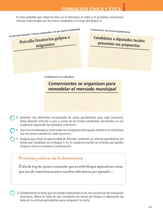 IFORMACIÓN CÍVICA Y ÉTICA
67
Los derechos humanos. Criterios compartidos a los que aspira la humanidad
Patrulla fronteriza golpea a
migrantes
2.	 Inventen tres diferentes encabezados de notas periodísticas para cada secuencia.
Éstos deberán referirse a uno o varios de los temas estudiados. Escríbanlos en sus
cuadernos siguiendo los ejemplos anteriores.
•	 Lean sus encabezados y, entre todos los integrantes del equipo, valoren si se relacionan
con los temas tratados en cada secuencia.
•	 Imagina que tienes la oportunidad de difundir, mediante un artículo periodístico, los
temas que estudiaste en el bloque 4. En tu cuaderno escribe un artículo que puedes
empezar como se muestra a continuación:
Principios y valores de la democracia
El día de hoy les quiero comentar que en este bloque aprendimos cosas
que son de importancia para nuestra vida diaria, por ejemplo…
3.	Complementa el texto que has estado elaborando en las tres secuencias de evaluación
anteriores. Ahora se trata de que incorpores los temas del bloque 4. Aprovecha las
ideas de tu artículo periodístico para enriquecer tu texto.
Es muy probable que todos los días, en la televisión, la radio o el periódico, encuentren
noticias relacionadas con los temas estudiados a lo largo del bloque 4.
La democracia. Una forma de gobernarnos
Candidatos a diputados locales
presentan sus propuestas
La democracia en tu vida diaria
Comerciantes se organizan para
remodelar el mercado municipal
FCE B4 SEVA.indd 67 9/11/07 11:22:53 AM
 