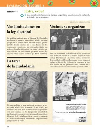 evaluación bloque 4
68
Amanecer democrático
La tarea
de la ciudadanía
Un análisis realizado por la Cámara de Diputados
señala que es neceario hacer ajustes a la ley electoral
porque en su estado actual no contribuye a que los
partidos rindan cuentas de lo que hacen con los
recursos, ni permite que las autoridades vigilen sus
acciones. Para los diputados, éste es un ejemplo que
nos habla de las limitaciones que tiene nuestra ley
electoral actual y de los cambios que deben realizarse.
Vecinos se organizan
Ante las acciones de violencia que se han presentado
en el barrio, los vecinos de la calle de Trujano, Galeana
y Mier determinaron seriamente formar comisiones
de seguridad, establecer alarmas, así como grupos de
vigilancia durante las 24 horas. Su programa se hará
más preciso en los próximos días, cuando den a
conocer sus acuerdos como vecinos y comerciantes.
Ven limitaciones en
la ley electoral
Un acto político o una acción de gobierno, al ser
apegados a la ley son benéficos a la sociedad y sus
intereses colectivos.Esto se deriva de que los gobiernos
son consecuencia de la designación manifestada
pacíficamenteenlosprocesoselectoralesdemocráticos.
El parecer de la ciudadanía sólo se expresa en las urnas
al cruzar las boletas y así seleccionar a los gobernantes
y legisladores en turno.
Sesión 114 ¡Extra, extra!
4.	Lean con atención la siguiente plana de un periódico y, posteriormente, realicen las
actividades que se proponen:
FCE B4 SEVA.indd 68 9/11/07 11:22:56 AM
 