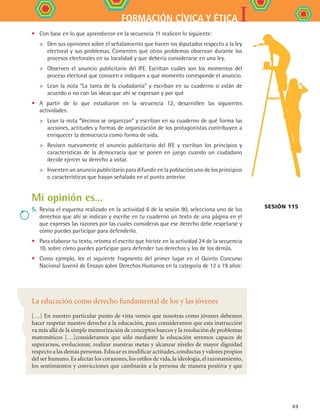 IFORMACIÓN CÍVICA Y ÉTICA
69
•	 Con base en lo que aprendieron en la secuencia 11 realicen lo siguiente:
	 Den sus opiniones sobre el señalamiento que hacen los diputados respecto a la ley
electoral y sus problemas. Comenten qué otros problemas observan durante los
procesos electorales en su localidad y que debería considerarse en una ley.
	 Observen el anuncio publicitario del IFE. Escriban cuáles son los momentos del
proceso electoral que conocen e indiquen a qué momento corresponde el anuncio.
	 Lean la nota “La tarea de la ciudadanía” y escriban en su cuaderno si están de
acuerdo o no con las ideas que ahí se expresan y por qué
•	 A partir de lo que estudiaron en la secuencia 12, desarrollen las siguientes
actividades:
	 Lean la nota “Vecinos se organizan” y escriban en su cuaderno de qué forma las
acciones, actitudes y formas de organización de los protagonistas contribuyen a
enriquecer la democracia como forma de vida.
	 Revisen nuevamente el anuncio publicitario del IFE y escriban los principios y
características de la democracia que se ponen en juego cuando un ciudadano
decide ejercer su derecho a votar.
	 Inventen un anuncio publicitario para difundir en la población uno de los principios
o características que hayan señalado en el punto anterior.
Mi opinión es…
5.	Revisa el esquema realizado en la actividad 6 de la sesión 90, selecciona uno de los
derechos que ahí se indican y escribe en tu cuaderno un texto de una página en el
que expreses las razones por las cuales consideras que ese derecho debe respetarse y
cómo puedes participar para defenderlo.
•	 Para elaborar tu texto, retoma el escrito que hiciste en la actividad 24 de la secuencia
10, sobre cómo puedes participar para defender tus derechos y los de los demás.
•	 Como ejemplo, lee el siguiente fragmento del primer lugar en el Quinto Concurso
Nacional Juvenil de Ensayo sobre Derechos Humanos en la categoría de 12 a 19 años:
Sesión 115
La educación como derecho fundamental de los y las jóvenes
[…] En nuestro particular punto de vista vemos que nosotras como jóvenes debemos
hacer respetar nuestro derecho a la educación, pues consideramos que esta instrucción
va más allá de la simple memorización de conceptos huecos y la resolución de problemas
matemáticos […]consideramos que sólo mediante la educación seremos capaces de
superarnos, evolucionar, realizar nuestras metas y alcanzar niveles de mayor dignidad
respecto a las demás personas.Educar es modificar actitudes,conductas y valores propios
del ser humano.Es afectar los corazones, los estilos de vida, la ideología, el razonamiento,
los sentimientos y convicciones que cambiarán a la persona de manera positiva y que
FCE B4 SEVA.indd 69 9/11/07 11:22:56 AM
 