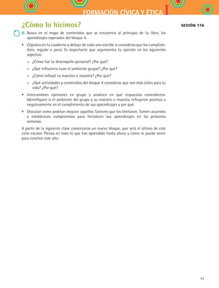 IFORMACIÓN CÍVICA Y ÉTICA
71
Sesión 116¿Cómo lo hicimos?
6.	Busca en el mapa de contenidos que se encuentra al principio de tu libro, los
aprendizajes esperados del bloque 4.
•	 Cópialos en tu cuaderno y debajo de cada uno escribe si consideras que los cumpliste:
bien, regular o poco. Es importante que argumentes tu opinión en los siguientes
aspectos:
	 ¿Cómo fue tu desempeño personal? ¿Por qué?
	 ¿Qué influencia tuvo el ambiente grupal? ¿Por qué?
	 ¿Cómo influyó tu maestro o maestra? ¿Por qué?
	 ¿Qué actividades y contenidos del bloque 4 consideras que son más útiles para tu
vida? ¿Por qué?
•	 Intercambien opiniones en grupo y analicen en qué respuestas coincidieron.
Identifiquen si el ambiente del grupo y su maestro o maestra influyeron positiva o
negativamente en el cumplimiento de sus aprendizajes y por qué.
•	 Discutan como podrían mejorar aquellos factores que los limitaron. Tomen acuerdos
y establezcan compromisos para fortalecer sus aprendizajes en las próximas
semanas.
A partir de la siguiente clase comenzarás un nuevo bloque, que será el último de este
ciclo escolar. Piensa en todo lo que has aprendido hasta ahora y cómo te puede servir
para concluir este año.
FCE B4 SEVA.indd 71 9/11/07 11:22:57 AM
 
